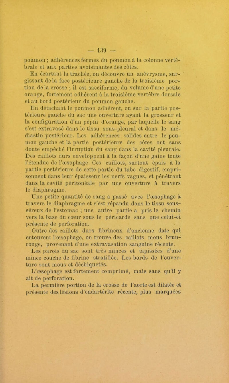 poumon ; adhérences fermes du poumon à la colonne verté- brale et aux. parties avoisinantes des côtes. En écartant la trachée, on découvre un anévrysme, sur- ' gissant delà face postérieure gauche de la troisième por- tion de la crosse ; il est sacciforme, du volume d’une petite orange, fortement adhérent à la troisième vertèbre dorsale et au bord postérieur du poumon gauche. En détachant le poumon adhérent, ou sur la partie pos- térieure gauche du sac une ouverture ayant la grosseur et la configuration d’un pépin d’orange, par laquelle le sang s’est extravasé dans le tissu sous-pleural et dans le mé- diastin postérieur. Les adhérences solides entre le pou- mon gauche et la partie postérieure des côtes ont sans doute empêché l’irruption du sang dans la cavité pleurale. Des caillots durs enveloppent à la façon d’une gaine toute l’étendue de l’œsophage. Ces caillots, surtout épais à la partie postérieure de cette partie du tube digestif, empri- sonnent dans leur épaisseur les nerfs vagues, et pénétrant dans la cavité péritonéale par une ouverture à travers le diaphragme. Une petite quantité de sang a passé avec l’œsophage à travers le diaphragme et s’est répandu dans le tissu sous- séreux de l’estomac ; une autre partie a pris le chemin vers la base du cœur sous le péricarde sans que celui-ci présente de perforation. Outre des caillots durs fibrineux d’ancienne date qui entourent l'œsophage, on trouve des caillots mous brun- rouge, provenant d'une extravasation sanguine récente. Les parois du sac sont très minces et tapissées d’une mince couche de fibrine stratifiée. Les bords de l’ouver- ture sont mous et déchiquetés. L’œsophage est fortement comprimé, mais sans qu’il y ait de perforation. La permière portion de la crosse de l’aorte est dilatée et présente des lésions d’endartérite récente, plus marquées