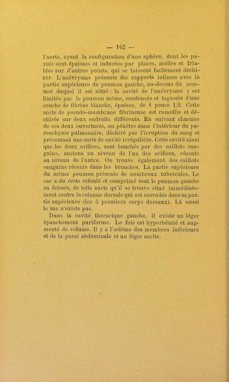 l'aorte, ayant la configuration d’une sphère, dont les pa- rois sont épaisses et indurées par places, molles et fria- bles sur d’autres points, qui se laissent facilement déchi- rer. L’anévrysme présente des rapports intimes avec la partie supérieure du poumon gauche, au-dessus du som- met duquel il est situé : la cavité de l’anévrysme y est limitée par le poumon même, condensée et tapissée dune couche de fibrine blanche, épaisse, de 1 pouce 1/2. Cette sorte de pseudo-membrane fibrineuse est ramollie et dé- chirée sur deux endroits différents. En suivant chacune de ces deux ouvertures, on pénètre dans l’intérieur du pa- renchyme pulmonaire, déchiré par l’irruption du sang et présentant une sorte de cavité irrégulière. Cette cavité ainsi que les deux orifices, sont bouchés par des caillots san- guins, anciens au niveau de l'un des orifices, récents au niveau de l’autre. On trouve également des caillots sanguins récents dans les bronches. La partie supérieure du même poumon présente de nombreux tubercules. Le sac a du reste refoulé et comprimé tout le poumon gauche en dehors, de telle sorte qu’il se trouve situé immédiate- ment contre la colonne dorsale qui est corrodée dans sa par- tie supérieure (les 5 premiers corps dorsaux). Là aussi le sac n’existe pas. Dans la cavité thoracique gauche, il existe un léger épanchement puriforme. Le foie est hyperhémié et aug- menté de volume. Il y a l’oedème des membres inférieurs et de la paroi abdominale et un léger ascite.