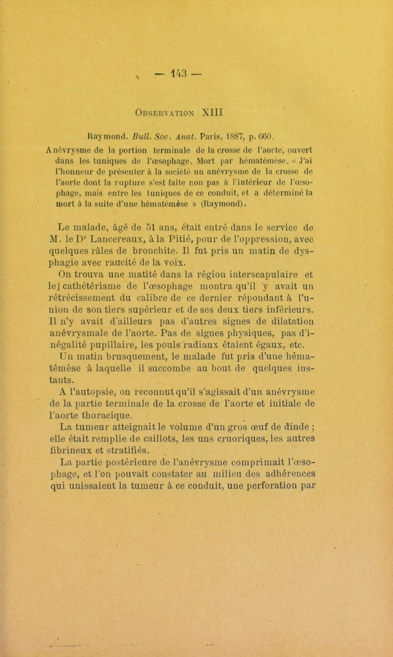 Raymond. Bull. Soc. Anat. Paris, 1887, p. C60. Anévrysme de la portion terminale de la crosse de l’aorte, ouvert dans les tuniques de l’oesophage. Mort par hématémèse. « J'ai l’honneur de présenter à la société un anévrysme de la crosse de l’aorte dont la rupture s’est faite non pas ù l’intérieur de l’œso- phage, mais entre les tuniques de ce conduit, et a déterminé la mort à la suite d’une hématémèse » (Raymond). Le malade, âgé de 51 ans, était entré dans le service de M. leDr Lancereaux, à la Pitié, pour de l’oppression, avec quelques râles de bronchite. Il fut pris un matin de dys- phagie avec raucité de la voix. On trouva une matité dans la région interscapulaire et le j cathétérisme de l’œsophage montra qu’il y avait un rétrécissement du calibre de ce dernier répondant à l’u- nion de son tiers supérieur et de ses deux tiers inférieurs. Il n’y avait d'ailleurs pas d’autres signes de dilatation anévrysmale de l’aorte. Pas de signes physiques, pas d'i- négalité pupillaire, les pouls radiaux étaient égaux, etc. Un matin brusquement, le malade fut pris d’une héma- témèse â laquelle il succombe au bout de quelques ins- tants. A l’autopsie, on reconnut qu’il s’agissait d’un anévrysme de la partie terminale de la crosse de l’aorte et initiale de l'aorte thoracique. La tumeur atteignait le volume d’un gros œuf de dinde ; elle était remplie de caillots, les uns cruoriques, les autres fibrineux et stratifiés. La partie postérieure de l’anévrysme comprimait l’œso- phage, et l'on pouvait constater au milieu des adhérences qui unissaient la tumeur à ce conduit, une perforation par