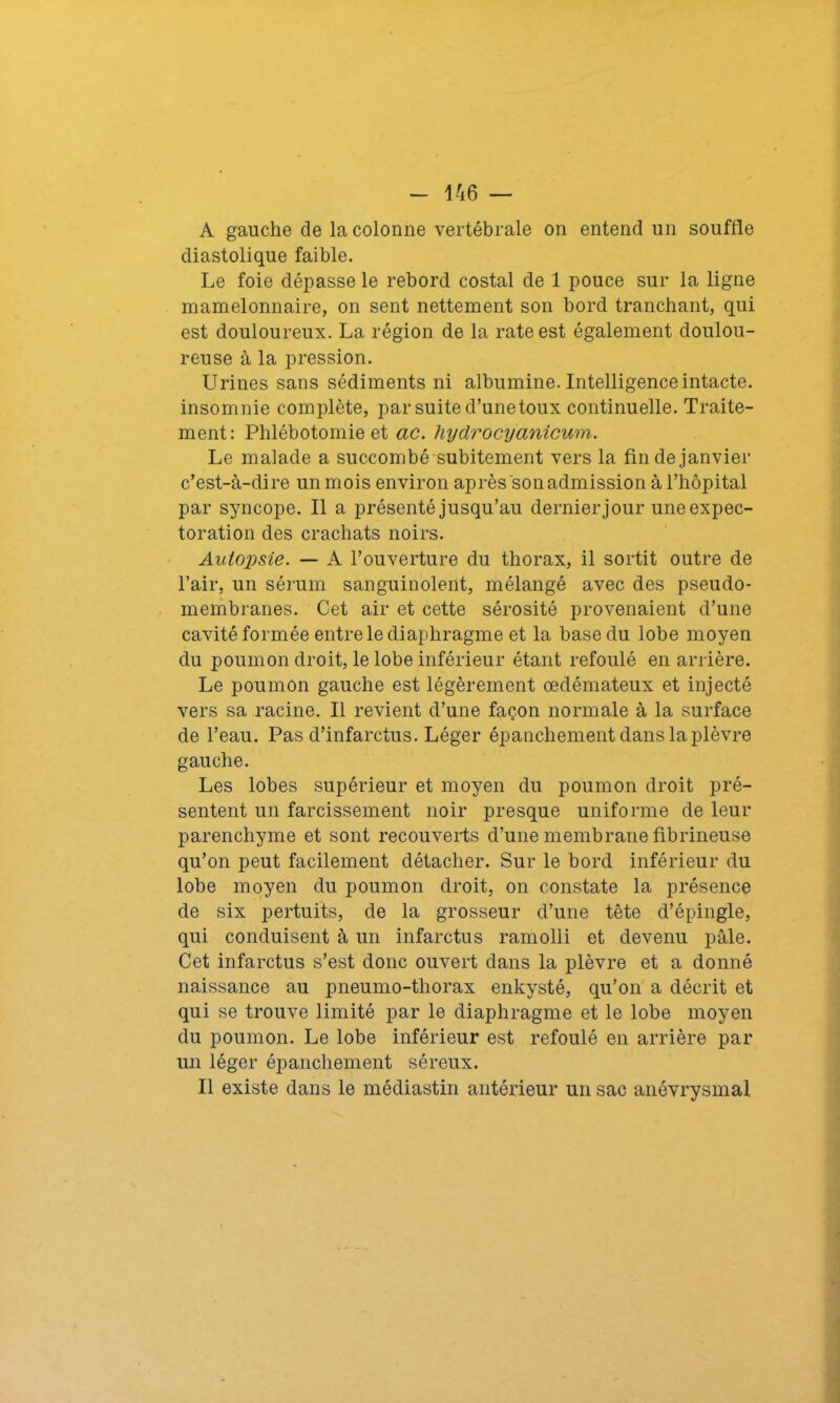 A gauche de la colonne vertébrale on entend un souffle diastolique faible. Le foie dépasse le rebord costal de 1 pouce sur la ligne mamelonnaire, on sent nettement son bord tranchant, qui est douloureux. La région de la rate est également doulou- reuse à la pression. Urines sans sédiments ni albumine. Intelligence intacte, insomnie complète, par suite d’unetoux continuelle. Traite- ment: Phlébotomie et ac. hydrocyanicum. Le malade a succombé subitement vers la fin de janvier c’est-à-dire un mois environ après son admission à l’hôpital par syncope. Il a présenté jusqu’au dernier jour une expec- toration des crachats noirs. Autopsie. — A l’ouverture du thorax, il sortit outre de l’air, un sérum sanguinolent, mélangé avec des pseudo- membranes. Cet air et cette sérosité provenaient d’une cavité formée entre le diaphragme et la base du lobe moyen du poumon droit, le lobe inférieur étant refoulé en arrière. Le poumon gauche est légèrement œdémateux et injecté vers sa racine. Il revient d’une façon normale à la surface de l’eau. Pas d’infarctus. Léger épanchement dans la plèvre gauche. Les lobes supérieur et moyen du poumon droit pré- sentent un farcissement noir presque uniforme de leur parenchyme et sont recouverts d’une membrane fibrineuse qu’on peut facilement détacher. Sur le bord inférieur du lobe moyen du poumon droit, on constate la présence de six pertuits, de la grosseur d’une tête d’épingle, qui conduisent à un infarctus ramolli et devenu pâle. Cet infarctus s’est donc ouvert dans la plèvre et a donné naissance au pneumo-thorax enkysté, qu’on a décrit et qui se trouve limité par le diaphragme et le lobe moyen du poumon. Le lobe inférieur est refoulé en arrière par un léger épanchement séreux. Il existe dans le médiastin antérieur un sac anévrysmal