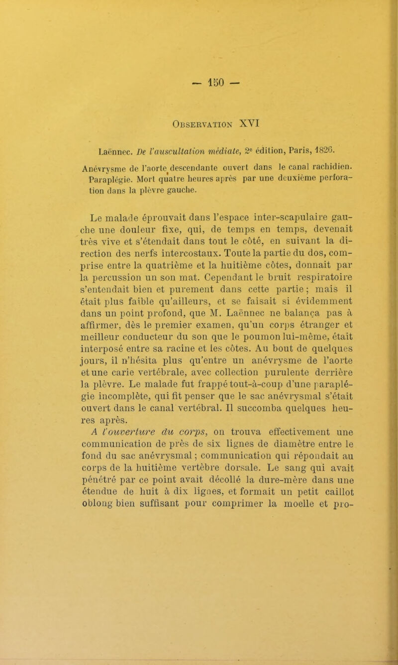 Observation XYI Laënnec. De l’auscultation médiate, 2° édition, Paris, 1820. Anévrysme de l'aorte descendante ouvert dans le canal rachidien. Paraplégie. Mort quatre heures après par une deuxième perfora- tion dans la plèvre gauche. Le malade éprouvait clans l’espace inter-scapulaire gau- che une douleur fixe, qui, de temps en temps, devenait très vive et s’étendait clans tout le côté, en suivant la di- rection des nerfs intercostaux. Toute la partie du dos, com- prise entre la quatrième et la huitième côtes, donnait par la percussion un son mat. Cependant le bruit respiratoire s’entendait bien et purement dans cette partie ; mais il était plus faible qu’ailleurs, et se faisait si évidemment dans un point profond, que M. Laënnec ne balança pas à affirmer, dès le premier examen, qu’un corps étranger et meilleur conducteur du son que le poumon lui-même, était interposé entre sa racine et les côtes. Au bout de quelques jours, il n’hésita plus qu’entre un anévrysme de l’aorte et une carie vertébrale, avec collection purulente derrière la plèvre. Le malade fut frappé tout-à-coup d’une paraplé- gie incomplète, qui fit penser que le sac anévrysmal s’était ouvert dans le canal vertébral. Il succomba quelques heu- res après. A l‘ouverture du corps, on trouva effectivement une communication de près de six lignes de diamètre entre le fond du sac anévrysmal ; communication qui répondait au corps de la huitième vertèbre dorsale. Le sang qui avait pénétré par ce point avait décollé la dure-mère dans une étendue de huit à dix lignes, et formait un petit caillot oblong bien suffisant pour comprimer la moelle et pro-