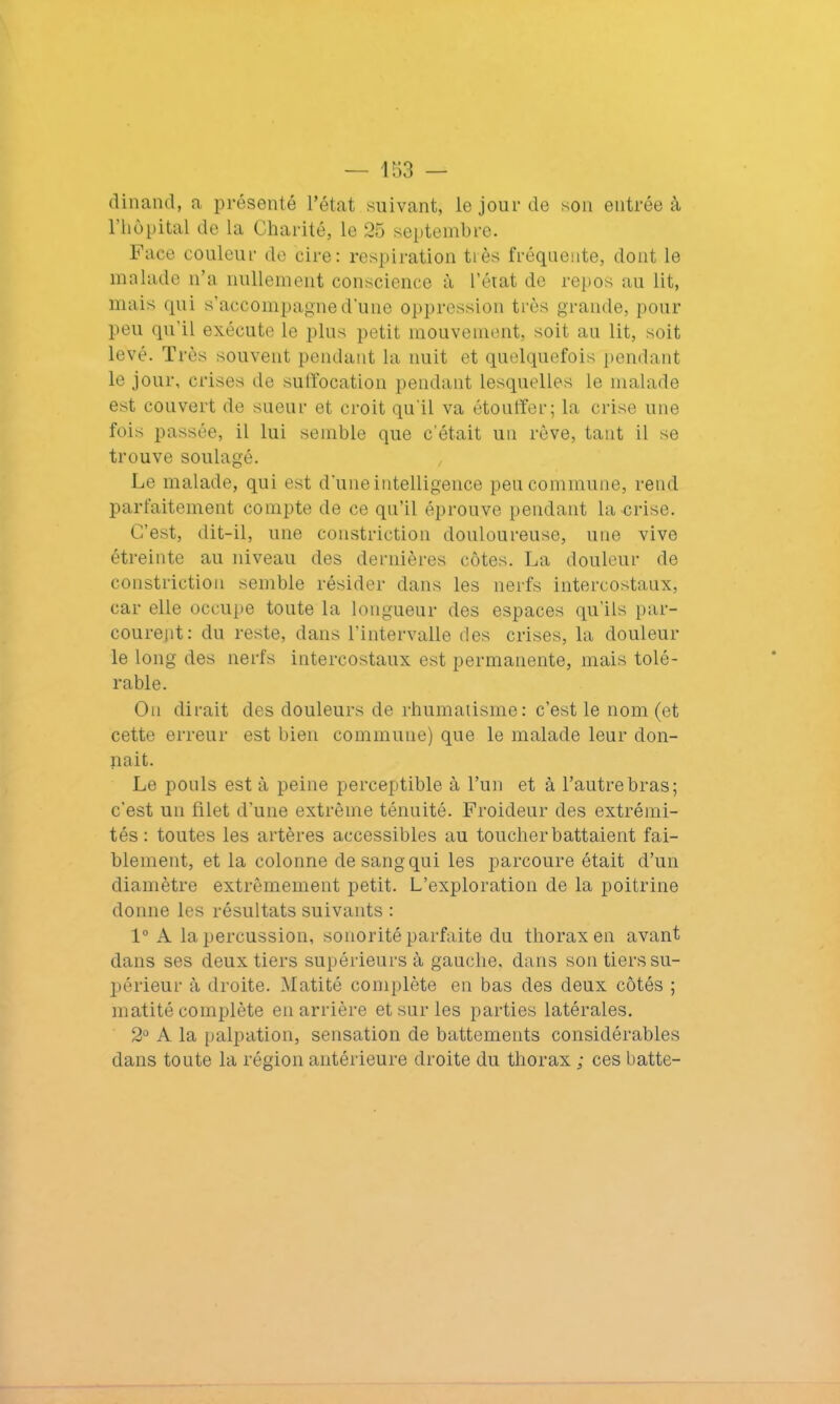 dinand, a présenté l’état suivant, le jour de son entrée à l’hôpital de la Charité, le 25 septembre. Face couleur de cire: respiration très fréquente, dont le malade n’a nullement conscience à l’état de repos au lit, mais qui s’accompagne d'une oppression très grande, pour peu qu’il exécute le plus petit mouvement, soit au lit, soit levé. T rès souvent pendant la nuit et quelquefois pendant le jour, crises de suffocation pendant lesquelles le malade est couvert de sueur et croit qu’il va étouffer; la crise une fois passée, il lui semble que c’était un rêve, tant il se trouve soulagé. Le malade, qui est d’une intelligence peu commune, rend parfaitement compte de ce qu’il éprouve pendant la crise. C’est, dit-il, une constriction douloureuse, une vive étreinte au niveau des dernières côtes. La douleur de constriction semble résider dans les nerfs intercostaux, car elle occupe toute la longueur des espaces qu’ils par- courent: du reste, dans l’intervalle des crises, la douleur le long des nerfs intercostaux est permanente, mais tolé- rable. On dirait des douleurs de rhumatisme: c’est le nom (et cette erreur est bien commune) que le malade leur don- nait. Le pouls est à peine perceptible à l’un et à l’autre bras; c'est un filet d’une extrême ténuité. Froideur des extrémi- tés : toutes les artères accessibles au toucher battaient fai- blement, et la colonne de sang qui les parcoure était d’un diamètre extrêmement petit. L’exploration de la poitrine donne les résultats suivants : 1° A la percussion, sonorité parfaite du thorax en avant dans ses deux tiers supérieurs à gauche, dans son tiers su- périeur à droite. Matité complète en bas des deux côtés ; matité complète en arrière et sur les parties latérales. 2° A la palpation, sensation de battements considérables dans toute la région antérieure droite du thorax ; ces batte-