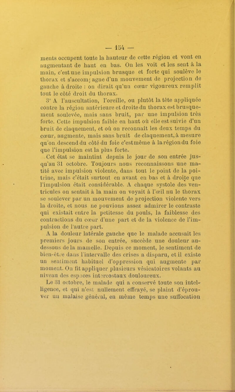 ments occupent toute la hauteur de cette région et vont en augmentant de haut en bas. On les voit et les sent à la main, c’est une impulsion brusque et forte qui soulève le thorax et s’accomj agne d’un mouvement de projection de gauche à droite : on dirait qu’un cœur vigoureux remplit tout le côté droit du thorax. 3° A l’auscultation, l’oreille, ou plutôt la tête appliquée contre la région antérieure et droite du thorax est brusque- ment soulevée, mais sans bruit, par une impulsion très forte. Cette impulsion faible en haut où elle est suivie d’un bruit de claquement, et où on reconnaît les deux temps du cœur, augmente, mais sans bruit de claquement, à mesure qu'on descend du côté du foie c’estmême à la région du foie que l’impulsion est la plus forte. Cet état se maintint depuis le jour de son entrée jus- qu’au 31 octobre. Toujours nous reconnaissons une ma- tité avec impulsion violente, dans tout le point de la poi- trine, mais c’était surtout en avant en bas et à droite que l’impulsion était considérable. A chaque systole des ven- tricules on sentait à la main on voyait à l’œil nu le thorax se soulever par un mouvement de projection violente vers la droite, et nous ne pouvions assez admirer le contraste qui existait entre la petitesse du pouls, la faiblesse des contractions du cœur d’une part et de la violence de l’im- pulsion de l’autre part. A la douleur latérale gauche que le malade accusait les premiers jours de son entrée, succède une douleur au- dessous delà mamelle. Depuis ce moment, le sentiment de bien-être dans l’intervalle des crises a disparu, et il existe un sentiment habituel d’oppression qui augmente par moment. On fit appliquer plusieurs vésicatoires volants au niveau des espaces intercostaux douloureux. Le 31 octobre, le malade qui a conservé toute sou intel- ligence, et qui n’est nullement effrayé, se plaint d’éprou- ver un malaise général, en même temps une suffocation