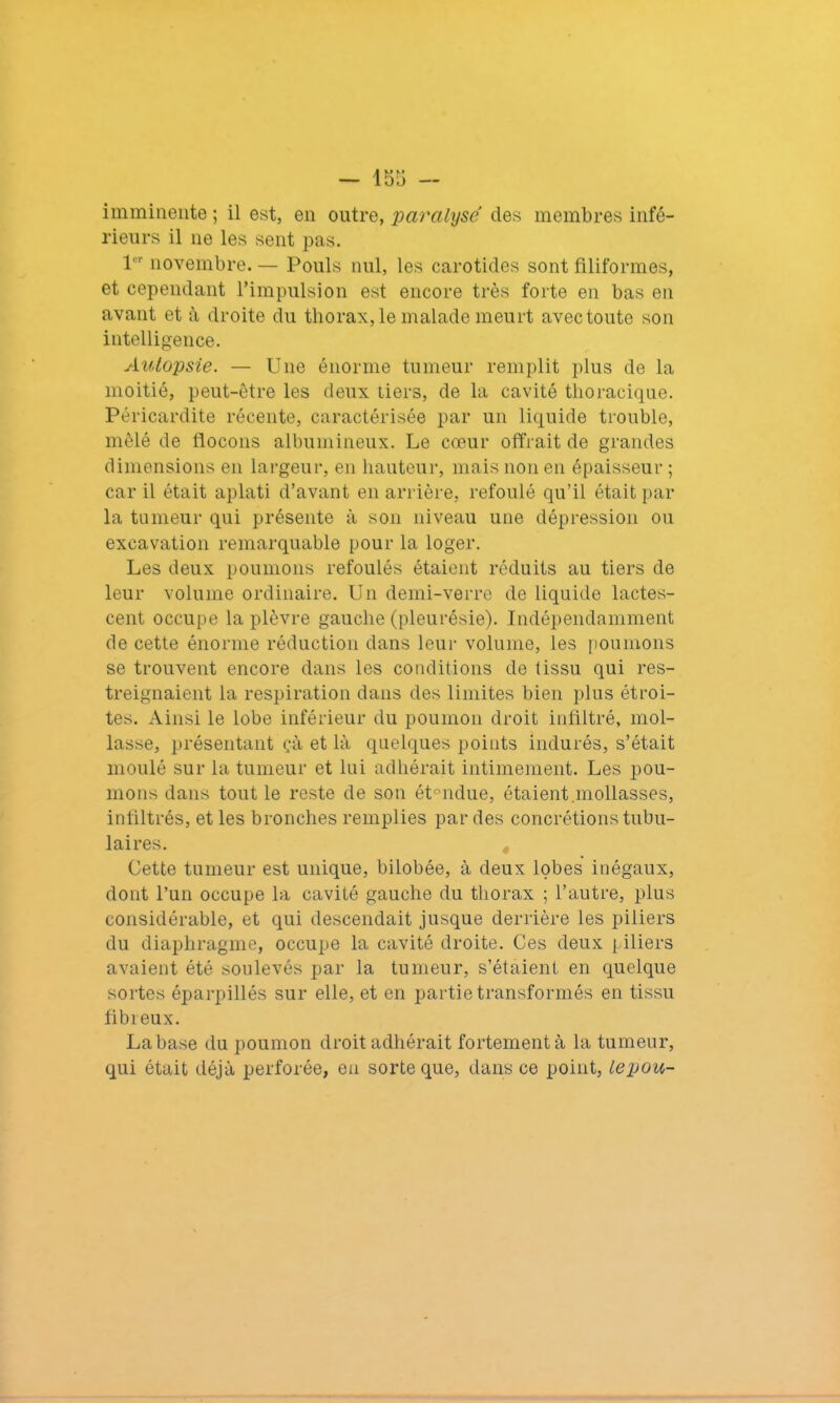 imminente ; il est, en outre, paralyse des membres infé- rieurs il ne les sent pas. 1’ novembre. — Pouls nul, les carotides sont filiformes, et cependant l’impulsion est encore très forte en bas en avant et à droite du thorax, le malade meurt avec toute son intelligence. Autopsie. — Une énorme tumeur remplit plus de la moitié, peut-être les deux tiers, de la cavité thoracique. Péricardite récente, caractérisée par un liquide trouble, mêlé de flocons albumineux. Le cœur offrait de grandes dimensions en largeur, en hauteur, mais non en épaisseur ; car il était aplati d’avant en arrière, refoulé qu’il était par la tumeur qui présente à son niveau une dépression ou excavation remarquable pour la loger. Les deux poumons refoulés étaient réduits au tiers de leur volume ordinaire. Un demi-verre de liquide lactes- cent occupe la plèvre gauche (pleurésie). Indépendamment de cette énorme réduction dans leur volume, les poumons se trouvent encore dans les conditions de tissu qui res- treignaient la respiration dans des limites bien plus étroi- tes. Ainsi le lobe inférieur du poumon droit infiltré, mol- lasse, présentant çà et là quelques points indurés, s’était moulé sur la tumeur et lui adhérait intimement. Les pou- mons dans tout le reste de son ét°ndue, étaient mollasses, infiltrés, et les bronches remplies par des concrétions tubu- laires. Cette tumeur est unique, bilobée, à deux lobes inégaux, dont l’un occupe la cavité gauche du thorax ; l’autre, plus considérable, et qui descendait jusque derrière les piliers du diaphragme, occupe la cavité droite. Ces deux piliers avaient été soulevés par la tumeur, s’étaient en quelque sortes éparpillés sur elle, et en partie transformés en tissu fibreux. Labase du poumon droit adhérait fortement à la tumeur, qui était déjà perforée, en sorte que, dans ce point, lepou-