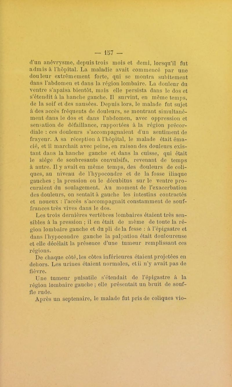 d’un anévrysme, depuis trois mois et demi, lorsqu’il fut admis à l’hôpital. La maladie avait commencé par une douleur extrêmement forte, qui se montra subitement dans l’abdomen et dans la région lombaire. La douleur du ventre s’apaisa bientôt, mais elle persista dans le dos et s’étendit à la hanche gauche. Il survint, en même temps, de la soif et des nausées. Depuis lors, le malade fut sujet a des accès fréquents de douleurs, se montrant simultané- ment dans le dos et dans l’abdomen, avec oppression et sensation de défaillance, rapportées à la région précor- diale : ces douleurs s’accompagnaient d'un sentiment de frayeur. A sa réception à l’hôpital, le malade était éma- cié, et il marchait avec peine, en raison des douleurs exis- tant dans la hanche gauche et dans la cuisse, qui était le siège de soubresauts convulsifs, revenant de temps à autre. Il y avait en même temps, des douleurs de coli- ques, au niveau de l’hypocondre et de la fosse iliaque gauches ; la pression ou le décubitus sur le ventre pro- curaient du soulagement. Au moment de l’exacerbation des douleurs, on sentait à gauche les intestins contractés et noueux : l’accès s’accompagnait constamment de souf- frances très vives dans le dos. Les trois dernières vertèbres lombaires étaient très sen- sibles à la pression ; il en était de même de toute la ré- gion lombaire gauche et du pli delà fesse : à l’épigastre et dans l’hypocondre gauche la palpation était douloureuse et elle décélait la présence d’une tumeur remplissant ces régions. De chaque côté, les côtes inférieures étaient projetées en dehors. Les urines étaient normales, et il n’y avait pas de fièvre. Une tumeur pulsatile s’étendait de l’épigastre à la région lombaire gauche ; elle présentait un bruit de souf- fle rude. Après un septénaire, le malade fut pris de coliques vio-