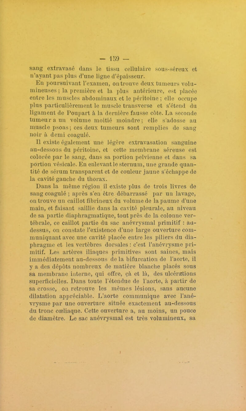 - 189 — sang extravasé dans le tissu cellulaire sous-séreux et n’ayant pas plus d’une ligne d’épaisseur. En poursuivant l’examen, on trouve deux tumeurs volu- mineuses ; la première et la plus antérieure, est placée entre les muscles abdominaux et le péritoine ; elle occupe plus particulièrement le muscle transverse et s’étend du ligament de Poupart à la dernière fausse côte. La seconde tumeur a un volume moitié moindre; elle s'adosse au muscle psoas; ces deux tumeurs sont remplies de sang noir à demi coagulé. Il existe également une légère extravasation sanguine au-dessous du péritoine, et cette membrane séreuse est colorée par le sang, dans sa portion pelvienne et dans sa portion vésicale. En enlevant le sternum, une grande quan- tité de sérum transparent et de couleur jaune s’échappe de la cavité gauche du thorax. Dans la même région il existe plus de trois livres de sang coagulé ; après s’en être débarrassé par un lavage, on trouve un caillot fibrineux du volume de la paume d’une main, et faisant saillie dans la cavité pleurale, au niveau de sa partie diaphragmatique, tout près de la colonne ver- tébrale, ce caillot partie du sac anévrysmal primitif : au- dessus, on constate l’existence d’une large ouverture com- muniquant avec une cavité placée entre les piliers du dia- phragme et les vertèbres dorsales: c’est l’anévrysme pri- mitif. Les artères iliaques primitives sont saines, mais immédiatement au-dessous delà bifurcation de l’aorte, il y a des dépôts nombreux de matière blanche placés sous sa membrane interne, qui offre, çà et là, des ulcérations superficielles. Dans toute l’étendue de l'aorte, à partir de sa crosse, on retrouve les mêmes lésions, sans aucune dilatation appréciable. L’aorte communique avec l’ané- vrysme par une ouverture située exactement au-dessous du tronc cœliaque. Cette ouverture a, au moins, un pouce de diamètre. Le sac anévrysmal est très volumineux, sa