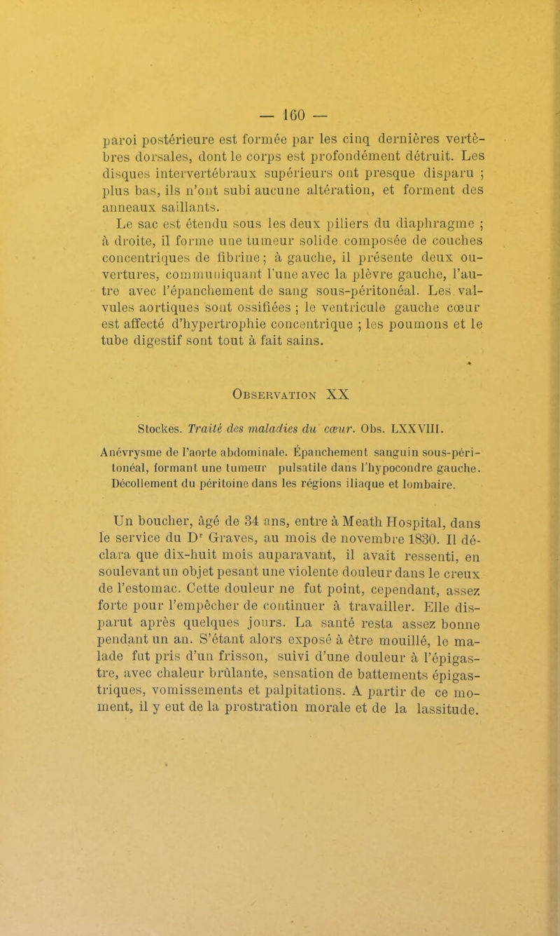 paroi postérieure est formée par les cinq dernières vertè- bres dorsales, dont le corps est profondément détruit. Les disques intervertébraux supérieurs ont presque disparu ; plus bas, ils n’ont subi aucune altération, et forment des anneaux saillants. Le sac est étendu sous les deux piliers du diaphragme ; à droite, il forme une tumeur solide composée de couches concentriques de fibrine; à gauche, il présente deux ou- vertures, communiquant l’une avec la plèvre gauche, l’au- tre avec l’épanchement de sang sous-péritonéal. Les. val- vules aortiques sont ossifiées ; le ventricule gauche cœur est affecté d’hypertrophie concentrique ; les poumons et le tube digestif sont tout à fait sains. Observation XX Stockes. Traité des maladies du cœur. Obs. LXXVIII. Anévrysme de l’aorte abdominale. Epanchement sanguin sous-péri- tonéal, formant une tumeur pulsatile dans l’hypocondre gauche. Décollement du péritoine dans les régions iliaque et lombaire. Un boucher, âgé de 34 ans, entre à Meath Hospital, dans le service du Dr Graves, au mois de novembre 1830. Il dé- clara que dix-huit mois auparavant, il avait ressenti, en soulevant un objet pesant une violente douleur dans le creux de l’estomac. Cette douleur ne fut point, cependant, assez forte pour l’empêcher de continuer à travailler. Elle dis- parut après quelques jours. La santé resta assez bonne pendant un an. S’étant alors exposé à être mouillé, le ma- lade fut pris d’un frisson, suivi d’une douleur à l’épigas- tre, avec chaleur brûlante, sensation de battements épigas- triques, vomissements et palpitations. A partir de ce mo- ment, il y eut de la prostration morale et de la lassitude.