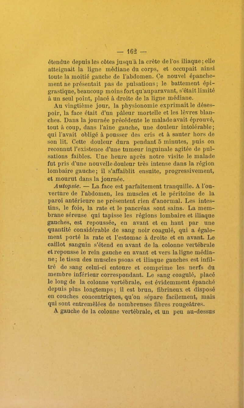 étendue depuis les côtes jusqu’à la crête de l’os iliaque ; elle atteignait la ligne médiane du corps, et occupait ainsi toute la moitié gauche de l’abdomen. Ce nouvel épanche- ment ne présentait pas de pulsations ; le battement épi- grastique, beaucoup moins fort qu'auparavant, s’était limité à un seul point, placé à droite de la ligne médiane. Au vingtième jour, la physionomie exprimait le déses- poir, la face était d’un pâleur mortelle et les lèvres blan- ches. Dans la journée précédente le malade avait éprouvé, tout à coup, dans l’aine gauche, une douleur intolérable; qui l’avait obligé à pousser des cris et à sauter hors de son lit. Cette douleur dura pendant 5 minutes, puis on reconnut l’existence d’une tumeur inguinale agitée de pul- sations faibles. Une heure après notre visite le malade fut pris d’une nouvelle douleur très intense dans la région lombaire gauche; il s’affaiblit ensuite, progressivement, et mourut dans la journée. Autopsie. — La face est parfaitement tranquille. A l’ou- verture de l’abdomen, les muscles et le péritoine de la paroi antérieure ne présentent rien d’anormal. Les intes- tins, le foie, la rate et le pancréas sont sains. La mem- brane séreuse qui tapisse les régions lombaire et iliaque gauches, est repoussée, en avant et en haut par une quantité considérable de sang noir coagulé, qui a égale- ment porté la rate et l’estomac à droite et en avant. Le caillot sanguin s’étend en avant de la colonne vertébrale et repousse le rein gauche en avant et vers la ligne média- ne ; le tissu des muscles psoas et iliaque gauches est infil- tré de sang celui-ci entoure et comprime les nerfs du membre inférieur correspondant. Le sang coagulé, placé le long de la colonne vertébrale, est évidemment épanché depuis plus longtemps ; il est brun, fibrineux et disposé en couches concentriques, qu’on sépare facilement, mais qui sont entremêlées de nombreuses fibres rougeâtres. A gauche de la colonne vertébrale, et un peu au-dessus