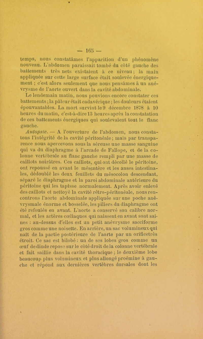 temps, nous constatâmes l’apparition d’un phénomène nouveau. L'abdomen paraissait tombé du côté gauche des battements très nets existaient à ce niveau ; la main appliquée sur cette large surface était soulevée énergique- ment ; c'est alors seulement que nous pensâmes à un ané- vrysme de l’aorte ouvert dans la cavité abdominale. Le lendemain matin, nous pouvions encore constater ces battements ; la pâleur était cadavérique ; les douleurs étaient épouvantables. La mort survint le 9 décembre 1878 â 10 heures du matin, c’est-à-dire 13 heures après la constatation de ces battements énergiques qui soulevaient tout le flanc gauche. Autopsie. — A l’ouverture de l’abdomen, nous consta- tons l’intégrité delà cavité péritonéale; mais par transpa- rence nous apercevons sous la séreuse une masse sanguine qui va du diaphragme à l’arcade de Fallope, et de la co- lonne vertébrale au flanc gauche rempli par une masse de caillots noirâtres. Ces caillots, qui ont décollé le péritoine, ont repoussé en avant le mésentère et les anses intestina- les, dédoublé les deux feuillets du mésocolon descendant, séparé le diaphragme et la paroi abdominale antérieure du péritoine qui les tapisse normalement. Après avoir enlevé des caillots et nettoyé la cavité rétro-péritonéale, nous ren- controns l’aorte abdominale appliquée sur une poche ané- vrysmale énorme et bosselée, les piliers du diaphragme ont été refoulés en avant. L’aorte a conservé son calibre nor- mal, et les artères cœliaques qui naissent en avant sont sai- nes : au-dessus d’elles est un petit anévrysme sacciforme gros comme une noisette. En arrière, un sac volumineux qui naît de la partie postérieure de l’aorte par un orificetrès étroit. Ce sac est bilobé : un de ses lobes’gros comme un œuf de dinde repose sur le côté droit de la colonne vertébrale et fait saillie dans la cavité thoracique ; le deuxième lobe beaucoup plus volumineux et plus allongé proémine à gau- che et répond aux dernières vertèbres dorsales dont les