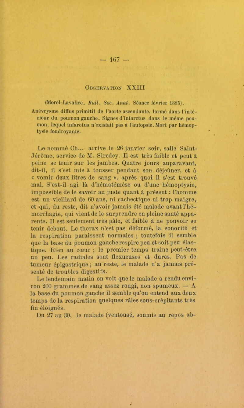 Observation XXIII (Morel-Lavallée. Bull. Soc. Anat. Séance février 1885). Anévrysme diflus primitif de l’aorle ascendante, formé dans l’inté- rieur du poumon gauche. Signes d’infarctus dans le même pou- mon, lequel infarctus n’existait pas à l’autopsie. Mort par hémop- tysie foudroyante. Le nommé Ch... arrive le 26 janvier soir, salle Saint- Jérôme, service de M. Siredey. Il est très faible et peut à peine se tenir sur les jambes. Quatre jours auparavant, dit-il, il s’est mis à tousser pendant son déjeûner, et à « vomir deux litres de sang », après quoi il s’est trouvé mal. S’est-il agi là d’hématémèse ou d’une hémoptysie, impossible de le savoir au juste quant à présent : l’homme est un vieillard de 60 ans, ni cachectique ni trop maigre, et qui, du reste, dit n’avoir jamais été malade avant l’hé- morrhagie, qui vient de le surprendre en pleine santé appa- rente. Il est seulement très pâle, et faible à ne pouvoir se tenir debout. Le thorax n’est pas déformé, la sonorité et la respiration paraissent normales ; toutefois il semble que la base du poumon gauche respire peu et soit peu élas- tique. Rien au cœur ; le premier temps traîne peut-être un peu. Les radiales sont flexueuses et dures. Pas de tumeur épigastrique; au reste, le malade n’a jamais pré- senté de troubles digestifs. Le lendemain matin on voit que le malade a rendu envi- ron 200 grammes de sang assez rougi, non spumeux. — A la base du poumon gauche il semble qu’on entend aux deux temps de la respiration quelques râles sous-crépitants très fin éloignés. Du 27 au 30, le malade (ventousé, soumis au repos ab- .