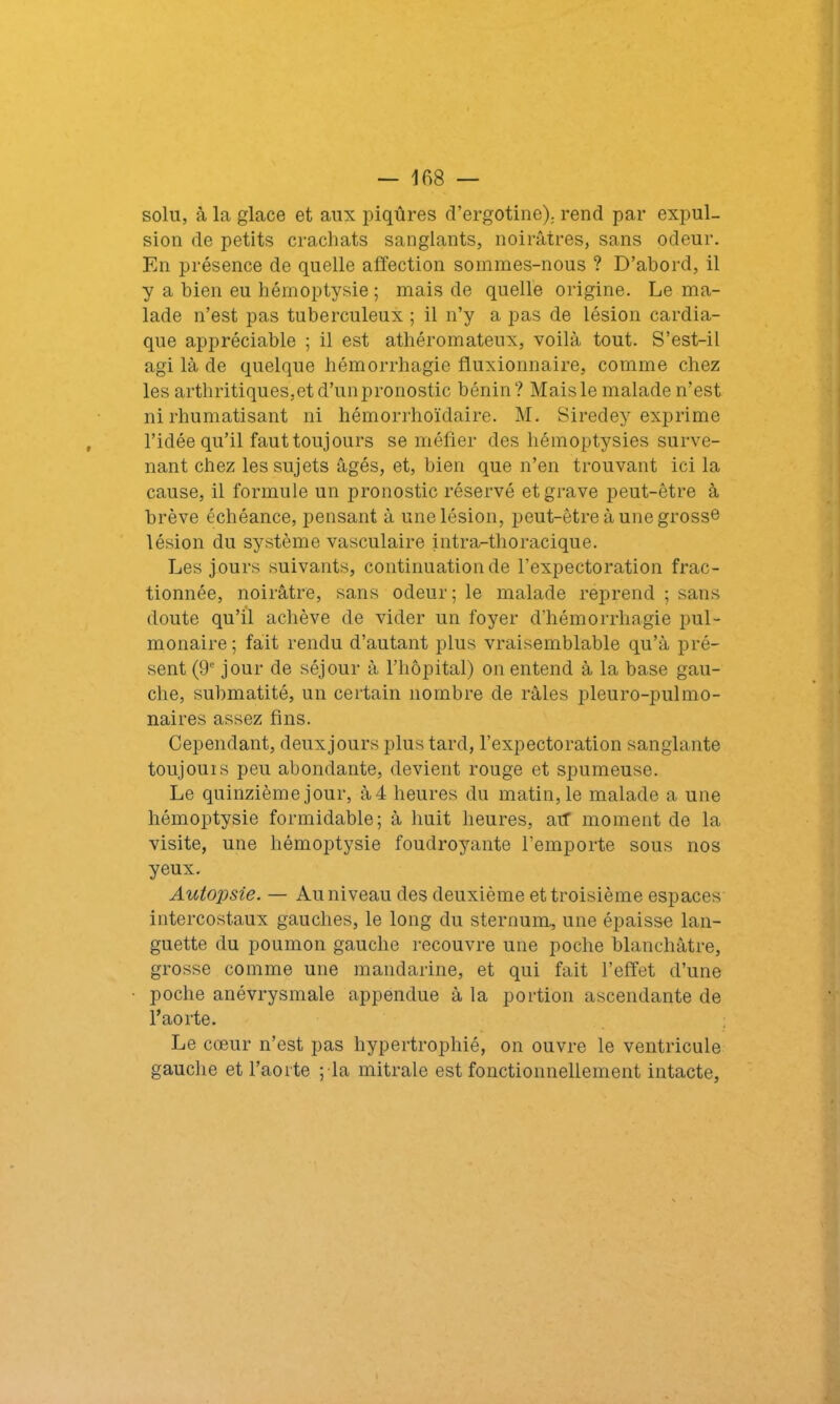 solu, à la glace et aux piqûres d’ergotine). rend par expul- sion de petits crachats sanglants, noirâtres, sans odeur. En présence de quelle affection sommes-nous ? D’abord, il y a bien eu hémoptysie ; mais de quelle origine. Le ma- lade n’est pas tuberculeux ; il n’y a pas de lésion cardia- que appréciable ; il est athéromateux, voilà tout. S’est-il agi là de quelque hémorrhagie fluxionnaire, comme chez les arthritiques,et d’un pronostic bénin? Mais le malade n’est ni rhumatisant ni hémorrhoïdaire. M. Siredey exprime l’idée qu’il faut toujours se méfier des hémoptysies surve- nant chez les sujets âgés, et, bien que n’en trouvant ici la cause, il formule un pronostic réservé et grave peut-être à brève échéance, pensant à une lésion, peut-être à une grosse lésion du système vasculaire intra-thoracique. Les jours suivants, continuation de l’expectoration frac- tionnée, noirâtre, sans odeur; le malade reprend ; sans doute qu’il achève de vider un foyer d’hémorrhagie pul- monaire ; fait rendu d’autant plus vraisemblable qu’à pré- sent (9e jour de séjour à l’hôpital) on entend à la base gau- che, submatité, un certain nombre de râles pleuro-pulmo- naires assez fins. Cependant, deux jours plus tard, l’expectoration sanglante toujours peu abondante, devient rouge et spumeuse. Le quinzième jour, à 4 heures du matin, le malade a une hémoptysie formidable; à huit heures, aif moment de la visite, une hémoptysie foudroyante l’emporte sous nos yeux. Autopsie. — Au niveau des deuxième et troisième espaces intercostaux gauches, le long du sternum, une épaisse lan- guette du poumon gauche recouvre une poche blanchâtre, grosse comme une mandarine, et qui fait l’effet d’une poche anévrysmale appendue à la portion ascendante de l’aorte. Le cœur n’est pas hypertrophié, on ouvre le ventricule gauche et l’aorte ; la mitrale est fonctionnellement intacte,