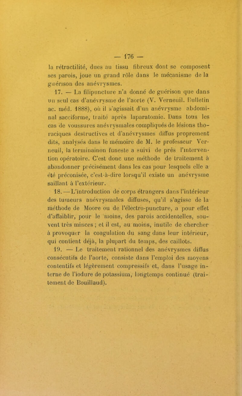 la rétractilité, dues au tissu fibreux dont se composent ses parois, joue un grand rôle dans le mécanisme de la guérison des anévrysmes. 17. — La filipunclure n’a donné de guérison que dans un seul cas d’anévrysme de l’aorte (V. Verneuil. Bulletin ac. méd. 1888), où il s’agissait d'un anévrysme abdomi- nal sacciforme, traité après laparatomie. Dans tous les cas de voussures anévrysmales compliqués de lésions tho- raciques destructives et d’anévrysmes diffus proprement dits, analysés dans le mémoire de M. le professeur Ver- neuil, la lerminainon funeste a suivi de près l’interven- tion opératoire. C’est donc une méthode de traitement à. abandonner précisément dans les cas pour lesquels elle a été préconisée, c’est-à-dire lorsqu’il existe un anévrysme saillant à l’extérieur. 18. — L’introduction de corps étrangers dans l’intérieur des tumeurs anévrysmales diffuses, qu’il s’agisse de la méthode de Moore ou de l’électro-puncture, a pour effet d’affaiblir, pour le moins, des parois accidentelles, sou- vent très minces; et il est, au moins, inutile de chercher à provoquer la coagulation du sang dans leur intérieur, qui contient déjà, la plupart du temps, des caillots. 19. — Le traitement rationnel des anévrysmes diffus «J consécutifs de l’aorte, consiste dans l’emploi des moyens contentifs et légèrement compressifs et, dans l’usage in- terne de l’iodure de potassium, longtemps continué (trai- tement de Bouillaud).