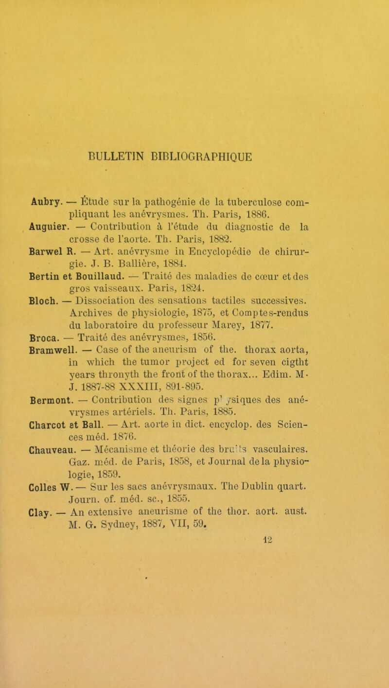 BULLETIN BIBLIOGRAPHIQUE Aubry. — Étude sur la pathogénie de la tuberculose com- pliquant les anévrysmes. Th. Paris, 1886. Auguier. — Contribution à l’étude du diagnostic de la crosse de l’aorte. Th. Paris, 1882. Barwel R. — Art. anévrysme in Encyclopédie de chirur- gie. J. B. Ballière, 1884. Bertin et Bouillaud. — Traité des maladies do cœur et des gros vaisseaux. Paris, 1824. Bloch. — Dissociation des sensations tactiles successives. Archives de physiologie, 1875, et Comptes-rendus du laboratoire du professeur Marey, 1877. Broca. — Traité des anévrysmes, 1856. Bramwell. — Case of the aneurism of the. thorax aorta, in which the tumor project ed for seven cigtht years thronyth the front of the thorax... Edim. M- J. 1887-88 XXXIII, 891-895. Bermont. — Contribution des signes p1 ysiques des ané- vrysmes artériels. Th. Paris, 1885. Charcot et Bail. — Art. aorte in dict. encyclop. des Scien- ces méd. 1876. Chauveau. — Mécanisme et théorie des bruUs vasculaires. Gaz. méd. de Paris, 1858, et Journal delà physio- logie, 1859. Colles W.— Sur les sacs anévrysmaux. The Dublin quart. Journ. of. méd. sc., 1855. Clay. — An extensive aneurisme of the tlior. aort. aust. M. G. Sydney, 1887, VII, 59. 12