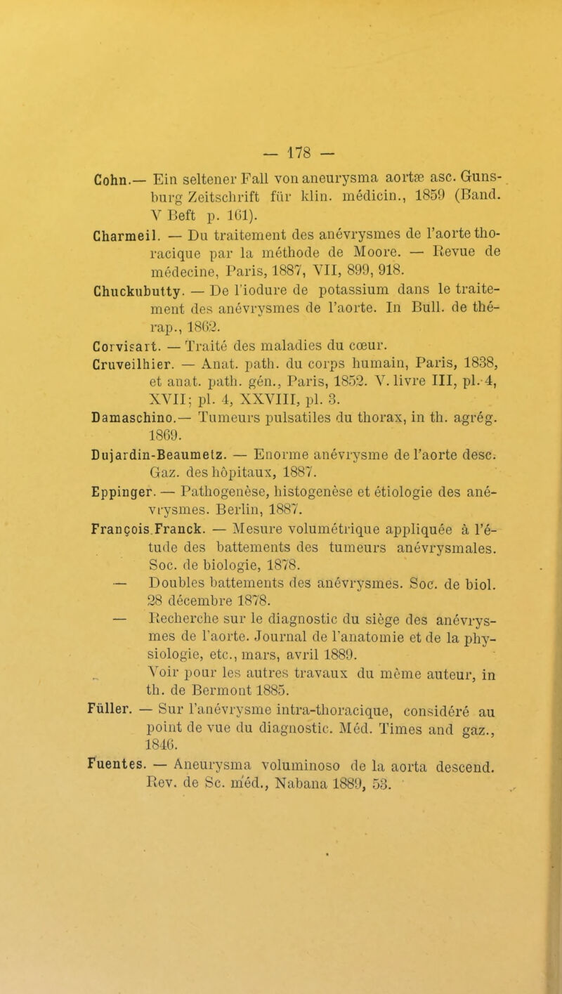 Cohn.— Ein seltener F ail vonaneurysma aortæ asc. Guns- burg Zeitschrift für klin. médicin., 1859 (Band. V Beft p. 101). Charmeil. — Du traitement des anévrysmes de l’aorte tho- racique par la méthode de Moore. — Revue de médecine, Paris, 1887, VII, 899, 918. Chuckubutty. — De l'iodure de potassium dans le traite- ment des anévrysmes de l’aorte. In Bull, de thé- rap., 1862. Corvisart. — Traité des maladies du cœur. Cruveilhier. — Anat. patli. du corps humain, Paris, 1838, et anat. patli. gén., Paris, 1852. V. livre III, pl. 4, XVII; pl. 4, XXVIII, pl. 3. Damaschino.— Tumeurs pulsatiles du thorax, in th. agrég. 1869. Dujardin-Beaumetz. — Enorme anévrysme de l’aorte desc. Gaz. des hôpitaux, 1887. Eppinger. — Pathogenèse, histogenèse et étiologie des ané- vrysmes. Berlin, 1887. François.Franck. — Mesure volumétrique appliquée à l’é- tude des battements des tumeurs anévrysmales. Soc. de biologie, 1878. — Doubles battements des anévrysmes. Soc. de biol. 28 décembre 1878. — Recherche sur le diagnostic du siège des anévrys- mes de l’aorte. Journal de l’anatomie et de la phy- siologie, etc., mars, avril 1889. Voir pour les autres travaux du même auteur, in th. de Bermont 1885. Füller. — Sur l’anévrysme intra-thoracique, considéré au point de vue du diagnostic. Méd. Times and gaz., 1846. Fuentes. — Aneurysma voluminoso de la aorta descend. Rev. de Sc. méd., Nabana 1889, 53.