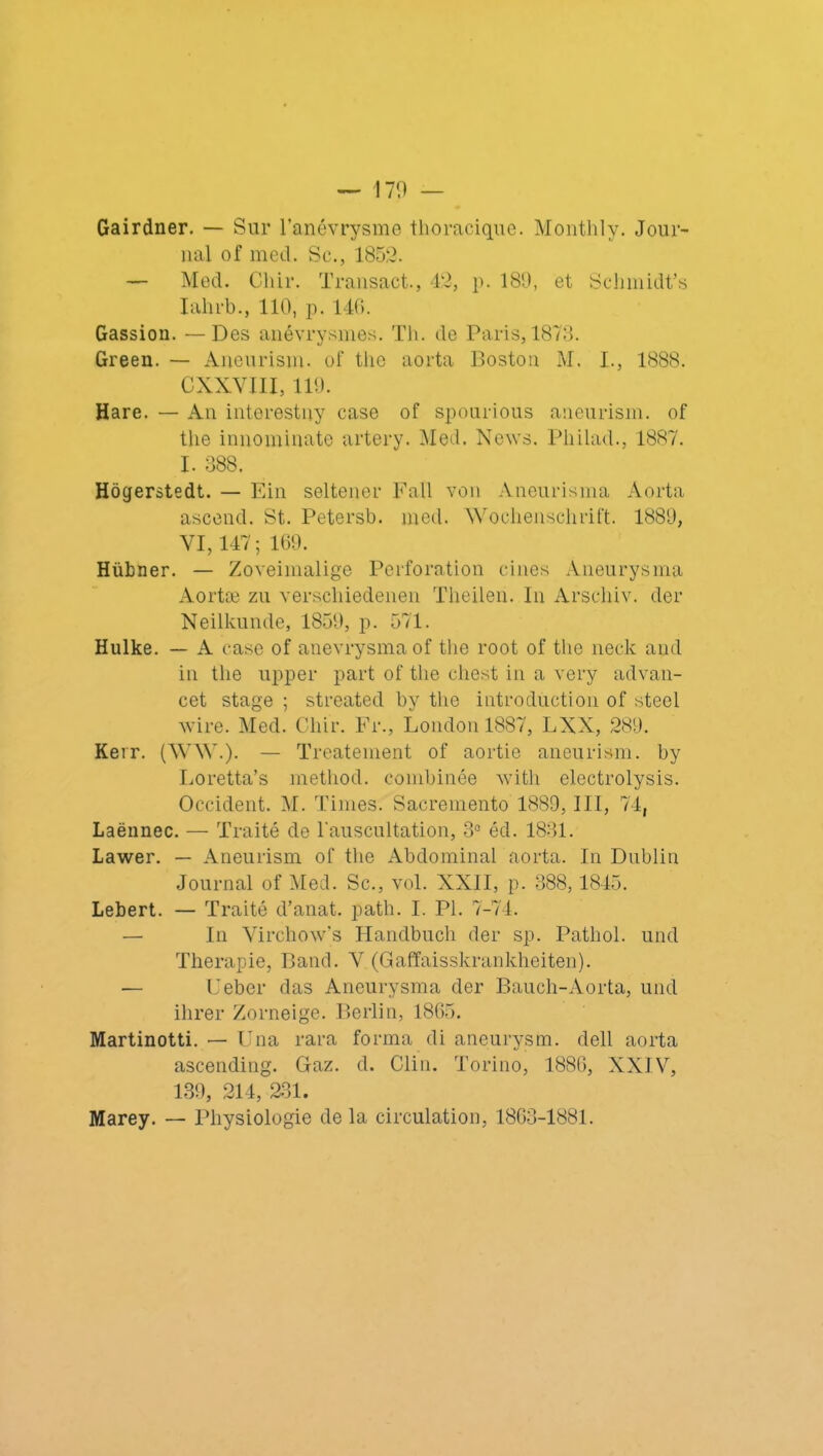 Gairdner. — Sur l’anévrysme thoracique. Monthly. Jour- nal of med. Sc., 1852. — Med. Cliir. Transact., 42, p. 189, et Schmidt’s Iahrb., 110, p. 146. Gassion. — Des anévrysmes. Th. de Paris, 1873. Green. — Aneurism. of the aorta Boston M. I., 1888. CXXVIII, 119. Hare. — An interestny case of spourious aneurism. of the innominate artery. Med. News. Pliilad., 1887. I. 388. Hôgerstedt. — Ein seltener Fall von Aneurisma Aorta ascend. St. Petersb. med. Wochenschrift. 1889, VI, 147; 169. Hübner. — Zoveimalige Perforation cines Aneurysma Aortæ zu verschiedenen Theilen. In Arschiv. der Neilkunde, 1859, p. 571. Hulke. — A case of anevrysmaof the root of the neck and in the upper part of the chest in a very advan- cet stage ; streated by the introduction of steel wire. Med. Cliir. Fr., London 1887, LXX, 289. Kerr. (WW.). — Treatement of aortie aneurism. by Loretta’s metliod. combinée with electrolysis. Occident. M. Times. Sacremento 1889, III, 74, Laënnec. — Traité de l'auscultation, 3° éd. 1831. Lawer. — Aneurism of the Abdominal aorta. In Dublin Journal of Med. Sc., vol. XXII, p. 388,1845. Lebert. — Traité d’anat. path. I. PI. 7-74. — In Virchow's Handbuch der sp. Pathol, und Thérapie, Band. V (Gaffaisskrankheiten). — Ueber das Aneurysma der Bauch-Aorta, und ilirer Zorneige. Berlin, 1865. Martinotti. — Una rara forma di aneurysm. dell aorta ascending. Gaz. d. Clin. Torino, 1886, XXIV, 139, 214, 231. Marey. — Physiologie de la circulation, 1863-1881.