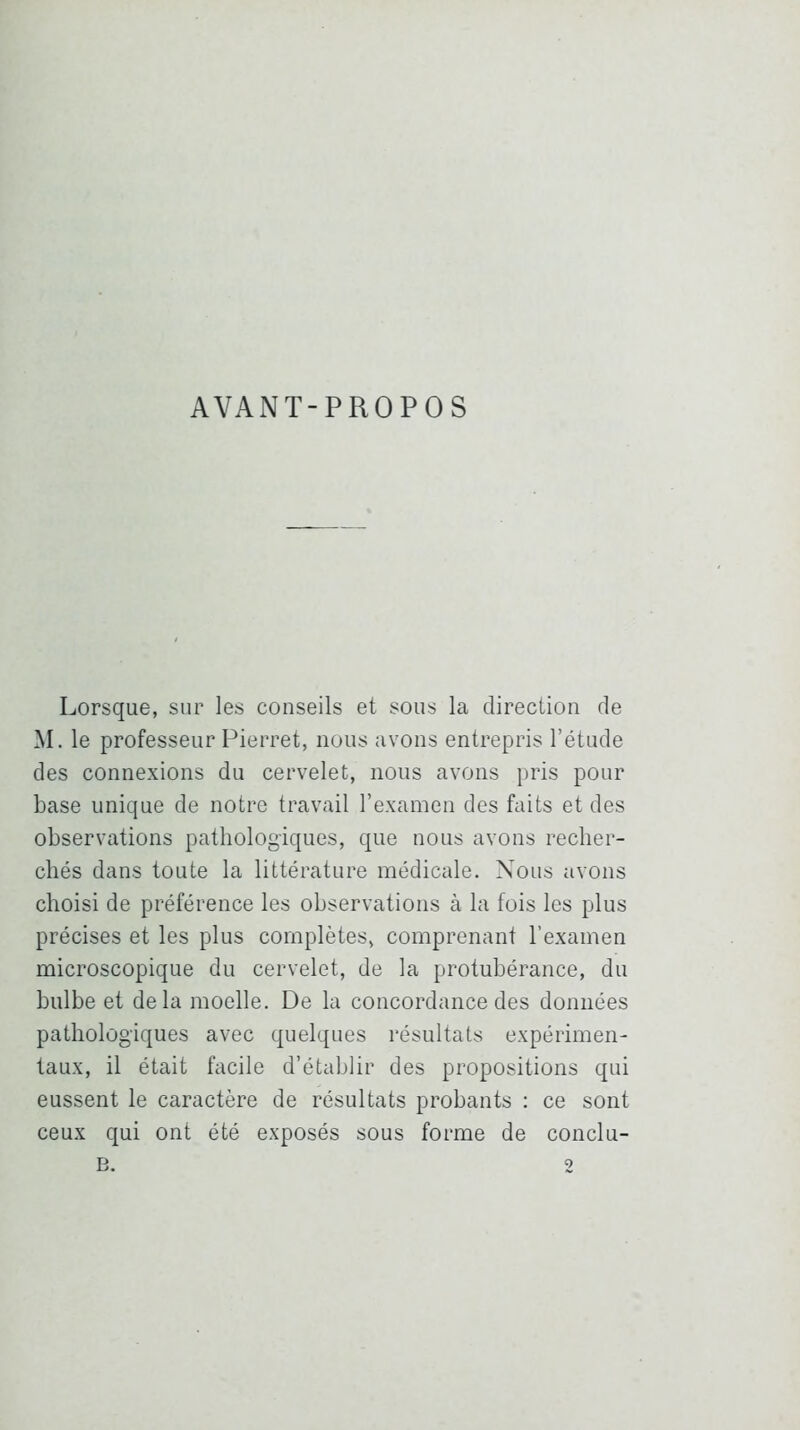 AVANT-PROPOS Lorsque, sur les conseils et sous la direction de M. le professeur Pierret, nous avons entrepris l’étude des connexions du cervelet, nous avons pris pour base unique de notre travail l’examen des faits et des observations pathologiques, que nous avons recher- chés dans toute la littérature médicale. Nous avons choisi de préférence les observations à la fois les plus précises et les plus complètes, comprenant l’examen microscopique du cervelet, de la protubérance, du bulbe et delà moelle. De la concordance des données pathologiques avec quelques résultats expérimen- taux, il était facile d’établir des propositions qui eussent le caractère de résultats probants : ce sont ceux qui ont été exposés sous forme de conclu-