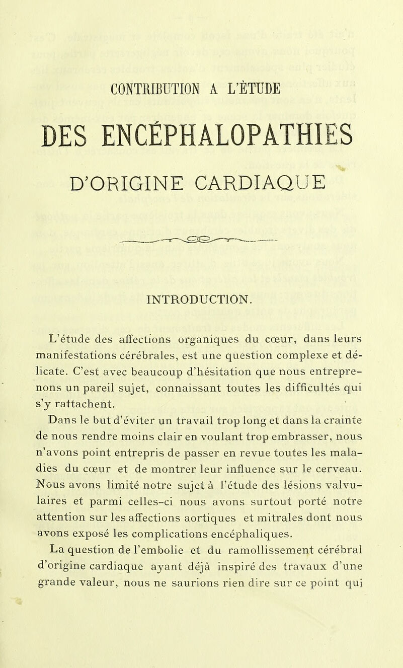 DES ENCÉPHALOPATHIES D'ORIGINE CARDIAQUE INTRODUCTION. L'étude des affections organiques du cœur, dans leurs manifestations cérébrales, est une question complexe et dé- licate. C'est avec beaucoup d'hésitation que nous entrepre- nons un pareil sujet, connaissant toutes les difficultés qui s'y rattachent. Dans le but d'éviter un travail trop long et dans la crainte de nous rendre moins clair en voulant trop embrasser, nous n'avons point entrepris de passer en revue toutes les mala- dies du cœur et de montrer leur influence sur le cerveau. Nous avons limité notre sujet à l'étude des lésions valvu- laires et parmi celles-ci nous avons surtout porté notre attention sur les affections aortiques et mitrales dont nous avons exposé les complications encéphaliques. La question de l'embolie et du ramollissement cérébral d'origine cardiaque ayant déjà inspiré des travaux d'une grande valeur, nous ne saurions rien dire sur ce point qui