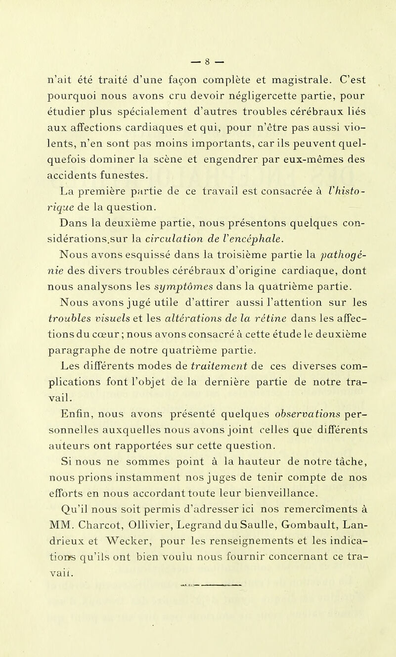 n'ait été traité d'une façon complète et magistrale. C'est pourquoi nous avons cru devoir négligercette partie, pour étudier plus spécialement d'autres troubles cérébraux liés aux affections cardiaques et qui, pour n'être pas aussi vio- lents, n'en sont pas moins importants, car ils peuvent quel- quefois dominer la scène et engendrer par eux-mêmes des accidents funestes. La première partie de ce travail est consacrée à l'histo- rique de la question. Dans la deuxième partie, nous présentons quelques con- sidérations.sur la circulation de Vencéphale. Nous avons esquissé dans la troisième partie la pathogé- nie des divers troubles cérébraux d'origine cardiaque, dont nous analysons les symptômes dans la quatrième partie. Nous avons jugé utile d'attirer aussi l'attention sur les troubles visuels et les altérations de la rétine dans les affec- tions du cœur ; nous avons consacré à cette étude le deuxième paragraphe de notre quatrième partie. Les différents modes de traitement de ces diverses com- plications font l'objet de la dernière partie de notre tra- vail. Enfin, nous avons présenté quelques observations per- sonnelles auxquelles nous avons joint celles que différents auteurs ont rapportées sur cette question. Si nous ne sommes point à la hauteur de notre tâche, nous prions instamment nos juges de tenir compte de nos efforts en nous accordant toute leur bienveillance. Qu'il nous soit permis d'adresser ici nos remercîments à MM. Charcot, Ollivier, Legrand du Saulle, Gombault, Lan- drieux et Wecker, pour les renseignements et les indica- tionps qu'ils ont bien voulu nous fournir concernant ce tra- vail.