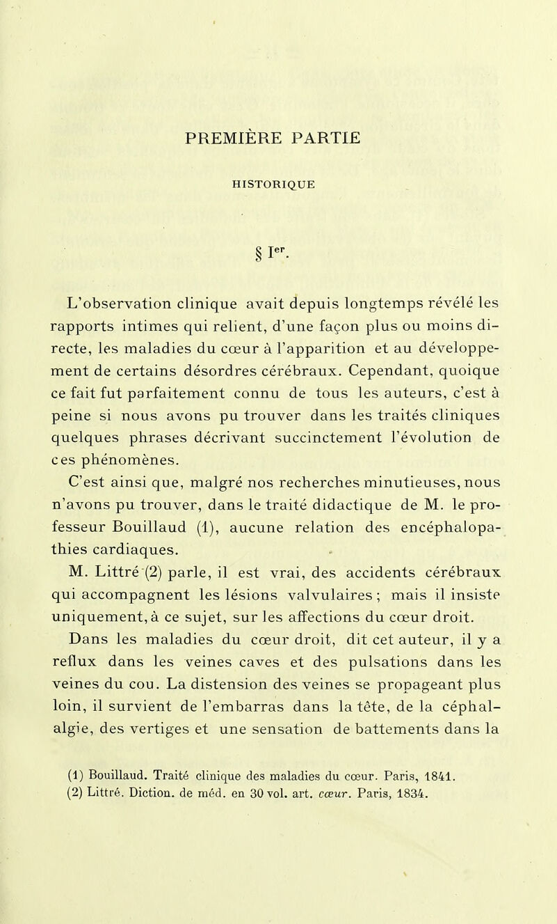 PREMIÈRE PARTIE HISTORIQUE § I-. L'observation clinique avait depuis longtemps révélé les rapports intimes qui relient, d'une façon plus ou moins di- recte, les maladies du cœur à l'apparition et au développe- ment de certains désordres cérébraux. Cependant, quoique ce fait fut parfaitement connu de tous les auteurs, c'est à peine si nous avons pu trouver dans les traités cliniques quelques phrases décrivant succinctement l'évolution de ces phénomènes. C'est ainsi que, malgré nos recherches minutieuses, nous n'avons pu trouver, dans le traité didactique de M. le pro- fesseur Bouillaud (1), aucune relation des encéphalopa- thies cardiaques. M. Littré (2) parle, il est vrai, des accidents cérébraux qui accompagnent les lésions valvulaires ; mais il insiste uniquement, à ce sujet, sur les affections du cœur droit. Dans les maladies du cœur droit, dit cet auteur, il y a reflux dans les veines caves et des pulsations dans les veines du cou. La distension des veines se propageant plus loin, il survient de l'embarras dans la tête, de la céphal- algie, des vertiges et une sensation de battements dans la (1) Bouillaud. Traité clinique des maladies du cœur. Paris, 1841. (2) Littré. Diction, de méd. en 30 vol. art. cœur. Paris, 1834.