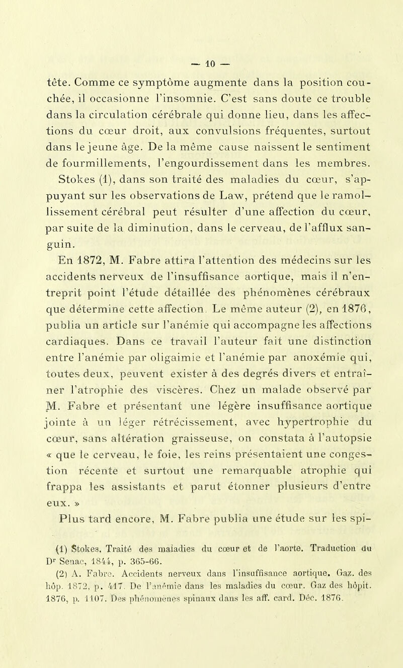 tête. Comme ce symptôme augmente dans la position cou- chée, il occasionne l'insomnie. C'est sans doute ce trouble dans la circulation cérébrale cjui donne lieu, dans les affec- tions du cœur droit, aux convulsions fréquentes, surtout dans le jeune âge. De la même cause naissent le sentiment de fourmillements, l'engourdissement dans les membres. Stokes (1), dans son traité des maladies du cœur, s'ap- puyant sur les observations de Law, prétend que le ramol- lissement cérébral peut résulter d'une affection du cœur, par suite de la diminution, dans le cerveau, de l'afflux san- guin. En 1872, M. Fabre attira l'attention des médecins sur les accidents nerveux de l'insuffisance aortique, mais il n'en- treprit point l'étude détaillée des phénomènes cérébraux que détermine cette affection. Le même auteur (2), en 1876, publia un article sur l'anémie qui accompagne les affections cardiaques. Dans ce travail l'auteur fait une distinction entre l'anémie par oligaimie et l'anémie par anoxémie qui, toutes deux, peuvent exister à des degrés divers et entraî- ner l'atrophie des viscères. Chez un malade observé par M. Fabre et présentant une légère insuffisance aortique jointe à un léger rétrécissement, avec hypertrophie du cœur, sans altération graisseuse, on constata à l'autopsie « que le cerveau, le foie, les reins présentaient une conges- tion récente et surtout une remarquable atrophie qui frappa les assistants et parut étonner plusieurs d'entre eux. » Plus tard encore, M. Fabre publia une étude sur les spi- (1) Stokes. Traité des maladies du cœur et de l'aorte. Traduction du D'' Seaac, 1844, p. 365-66. (2) A. Fabro. Accidents nerveux dans l'insuffisance aortique. Gaz. des liôp. 1872, p. 417. De l'ani^niie dans les maladies du cœur. Gaz des hôpit. 1876, p. 1107. Des phénomènes spinaux dans les aff. card. Déc. 1876.