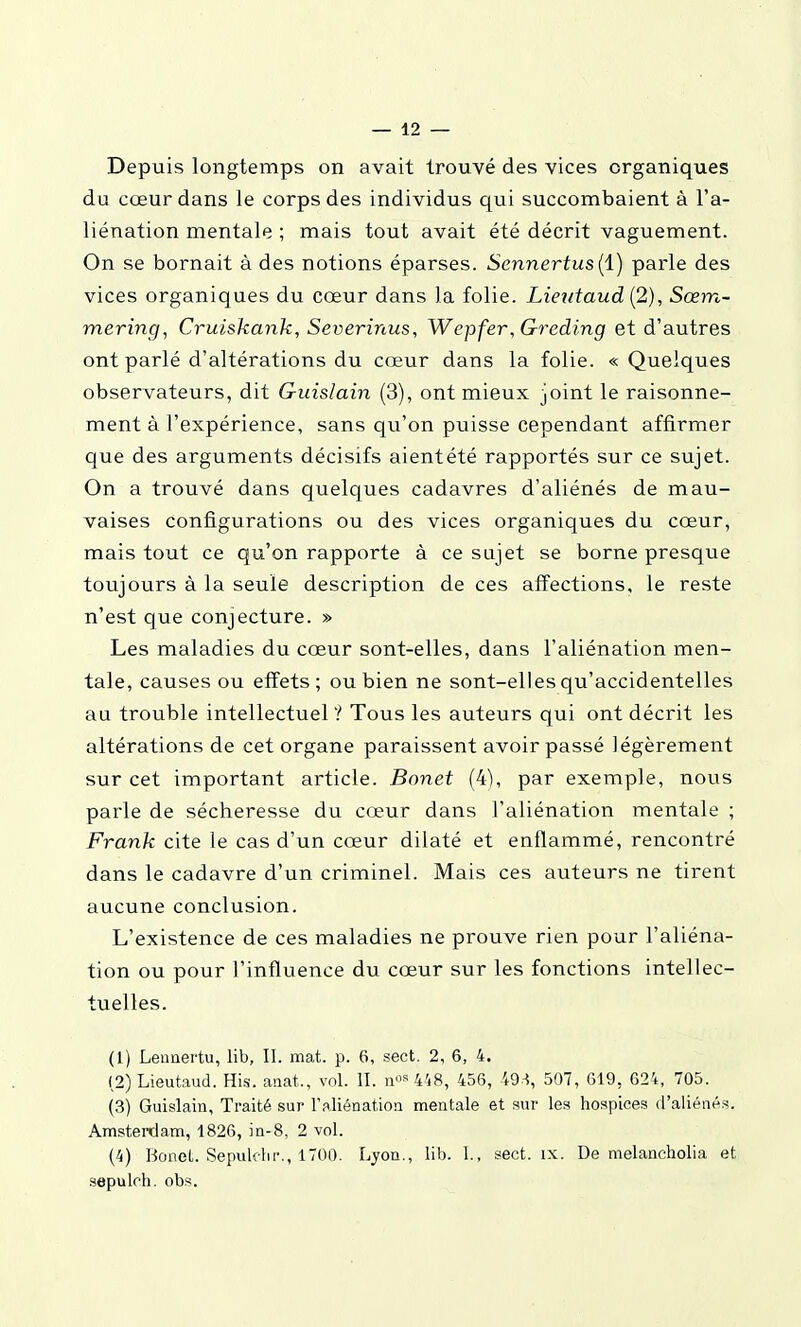 Depuis longtemps on avait trouvé des vices organiques du cœur dans le corps des individus qui succombaient à l'a- liénation mentale ; mais tout avait été décrit vaguement. On se bornait à des notions éparses. Sennertus{i) parle des vices organiques du cœur dans la folie. Lieîitaud [2), Sœm- mering, Cruiskank, Severinus, Wepfer,Greding et d'autres ont parlé d'altérations du cœur dans la folie. « Quelques observateurs, dit Guislain (3), ont mieux joint le raisonne- ment à l'expérience, sans qu'on puisse cependant affirmer que des arguments décisifs aientété rapportés sur ce sujet. On a trouvé dans quelques cadavres d'aliénés de mau- vaises configurations ou des vices organiques du cœur, mais tout ce qu'on rapporte à ce sujet se borne presque toujours à la seule description de ces affections, le reste n'est que conjecture. » Les maladies du cœur sont-elles, dans l'aliénation men- tale, causes ou effets; ou bien ne sont-elles qu'accidentelles au trouble intellectuel ? Tous les auteurs qui ont décrit les altérations de cet organe paraissent avoir passé légèrement sur cet important article. Bonet (4), par exemple, nous parle de sécheresse du cœur dans l'aliénation mentale ; Frank cite le cas d'un cœur dilaté et enflammé, rencontré dans le cadavre d'un criminel. Mais ces auteurs ne tirent aucune conclusion. L'existence de ces maladies ne prouve rien pour l'aliéna- tion ou pour l'influence du cœur sur les fonctions intellec- tuelles. (1) Leunertu, lib, II. mat. p. 6, sect. 2, 6, 4. (2) Lieutaud. His. anat., vol. II. n««448, 456, 49.^, .507, 619, 624, 705. (3) Guislain, Traité sur l'aliénation mentale et sur le.s hospices d'aliénés. Amsterdam, 1826, in-8, 2 vol. (4) Bonet. Sepuldir., 1700. Lyon., lib. 1., sect. ix. De melancholia et .sepuloh. obs.