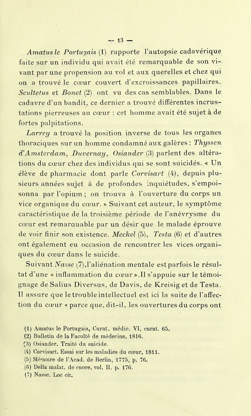 Amatus le Portugais (1) rapporte l'autopsie cadavérique faite sur un individu qui avait été remarquable de son vi- vant par une propension au vol et aux querelles et chez qui on a trouvé le cœur couvert d'excroissances papillaires. Scultetus et Bonet (2) ont vu des cas semblables. Dans le cadavre d'un bandit, ce dernier a trouvé différentes incrus- tations pierreuses au cœur : cet homme avait été sujet à de fortes palpitations. Larrey a trouvé la position inverse de tous les organes thoraciques sur un homme condamné aux galères : Thyssen d'Amsterdam, Duvernay, Osiander (3) parlent des altéra- tions du cœur chez des individus qui se sont suicidés. « Un élève de pharmacie dont parle Corvisart (4), depuis plu- sieurs années sujet à de profondes inquiétudes, s'empoi- sonna par l'opium ; on trouva à l'ouverture du corps un vice organique du cœur. » Suivant cet auteur, le symptôme caractéristique de la troisième période de l'anévrysme du cœur est remarquable par un désir que le malade éprouve de voir finir son existence. Meckel (5), Testa (6) et d'autres ont également eu occasion de rencontrer les vices organi- ques du cœur dans le suicide. Suivant iVasse (7),l'aliénation mentale estparfoisle résul- tat d'une « inflammation du cœur ».Il s'appuie sur le témoi- gnage de Salius Diversus, de Davis, de Kreisig et de Testa. Il assure que le trouble intellectuel est ici la suite de l'affec- tion du cœur « parce que, dit-il, les ouvertures du corps ont (1) Amatus le Portugais, Curât, médic, VI, curât. 65. (2) Bulletin de la Faculté de médecine, 1816. (3) Osiander. Traité du suicide. (4) Corvisart. Essai sur les maladies du cœur, 1811. (5) Mémoire de FAcad. de Berlin, 1775, p. 76. (o) Délia malat. de cuore, vol. II, p. 176. (7) Nasse. Loc cit.