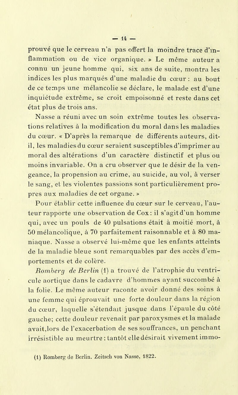 prouvé que le cerveau n'a pas offert la moindre trace d'in- flammation ou de vice organique. » Le même auteur a connu un jeune homme qui, six ans de suite, montra les indices les plus marqués d'une maladie du cœur : au bout de ce temps une mélancolie se déclare, le malade est d'une inquiétude extrême, se croit empoisonné et reste dans cet état plus de trois ans. Nasse a réuni avec un soin extrême toutes les observa- tions relatives à la modification du moral dans les maladies du cœur. « D'après la remarque de différents auteurs, dit- il, les maladies du cœur seraient susceptibles d'imprimer au moral des altérations d'un caractère distinctif et plus ou moins invariable. On a cru observer que le désir de la ven- geance, la propension au crime, au suicide, au vol, à verser le sang, et les violentes passions sont particulièrement pro- pres aux maladies de cet organe. » Pour établir cette influence du cœur sur le cerveau, l'au- teur rapporte une observation de Cox: il s'agit d'un homme qui, avec un pouls de 40 pulsations était à moitié mort, à 50 mélancolique, à 70 parfaitement raisonnable et à 80 ma- niaque. Nasse a observé lui-même que les enfants atteints de la maladie bleue sont remarquables par des accès d'em- portements et de colère. Romherg de Berlin (1) a trouvé de l'atrophie du ventri- cule aortique dans le cadavre d'hommes ayant succombé à la folie. Le même auteur raconte avoir donné des soins à une femme qui éprouvait une forte douleur dans la région du cœur, laquelle s'étendait jusque dans l'épaule du côté gauche; cette douleur revenait par paroxysmes et la malade avait,lors de l'exacerbation de ses souffrances, un penchant irrésistible au meurtre : tantôt elle désirait vivement immo- (1) Romberg de Berlin. Zeitsch vou Nasse, 1822.