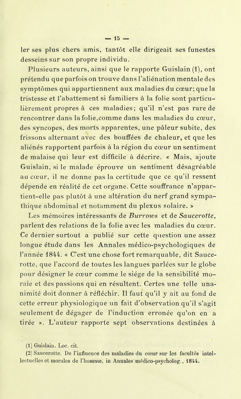 1er ses plus chers amis, tantôt elle dirigeait ses funestes desseins sur son propre individu. Plusieurs auteurs, ainsi que le rapporte Guislain (1), ont prétendu que parfois on trouve dans l'aliénation mentale des symptômes qui appartiennent aux maladies du cœur; que la tristesse et l'abattement si familiers à la folie sont particu- lièrement propres à ces maladies; qu'il n'est pas rare de rencontrer dans la folie,comme dans les maladies du cœur, des syncopes, des morts apparentes, une pâleur subite, des frissons alternant avec des bouffées de chaleur, et que les aliénés rapportent parfois à la région du cœur un sentiment de malaise qui leur est difficile à décrire. « Mais, ajoute Guislain, si le malade éprouve un sentiment désagréable au cœur, il ne donne pas la certitude que ce qu'il ressent dépende en réalité de cet organe. Cette souffrance n'appar- tient-elle pas plutôt à une altération du nerf grand sympa- thique abdominal et notamment du plexus solaire. » Les mémoires intéressants de Burrows et de Saucerotte, parlent des relations de la folie avec les maladies du cœur. Ce dernier surtout a publié sur cette question une assez longue étude dans les Annales médico-psychologiques de l'année 1844. « C'est une chose fort remarquable, dit Sauce- rotte, que l'accord de toutes les langues parlées sur le globe pour désigner le cœur comme le siège de la sensibilité mo- rale et des passions qui en résultent. Certes une telle una- nimité doit donner à réfléchir. Il faut qu'il y ait au fond de cette erreur physiologique un fait d'observation qu'il s'agit seulement de dégager de l'induction erronée qu'on en a tirée ». L'auteur rapporte sept observations destinées à (1) Guislain. Loc. cit. (2) Saucerotte. De l'influence des maladies du cœur sur les facultés intel- lectuelles et morales de riiomme, in Annales médico-psycholog., 1844.