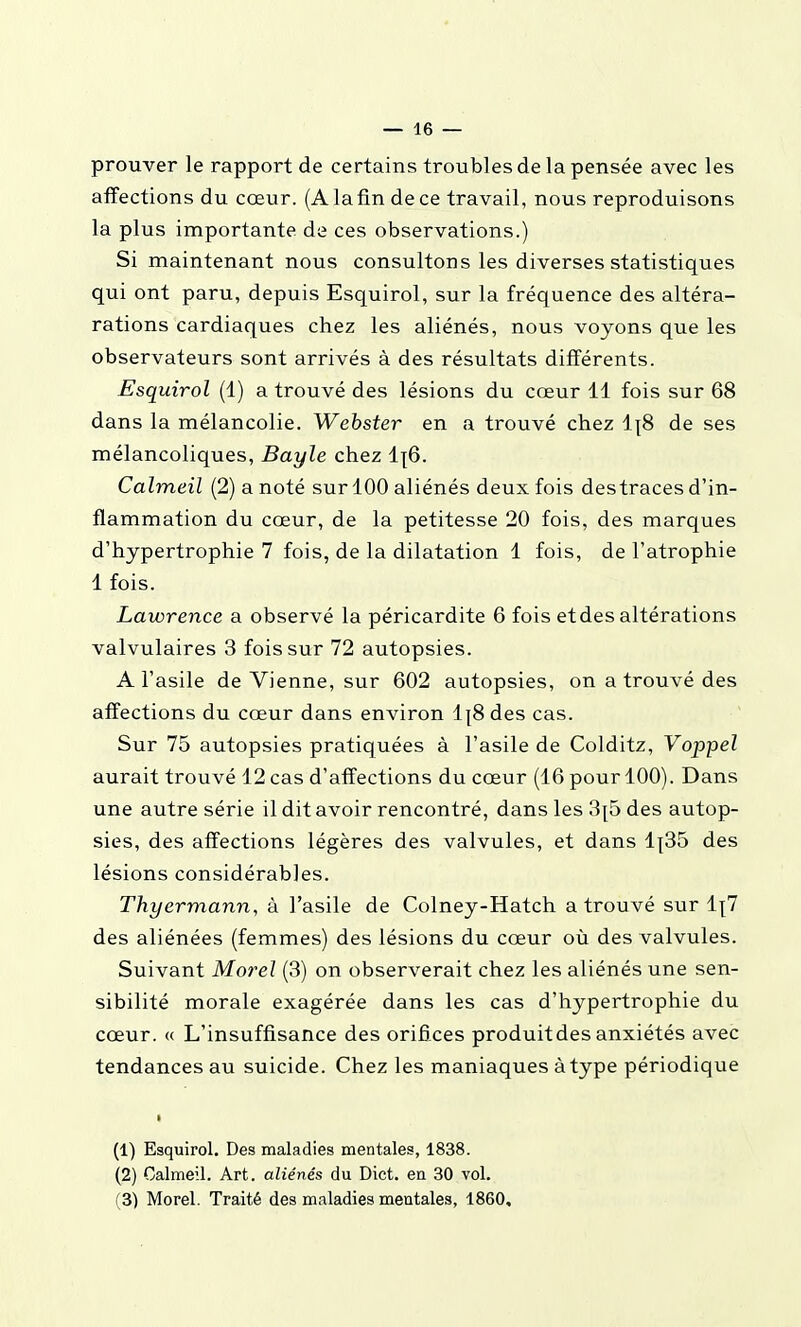 prouver le rapport de certains troubles de la pensée avec les affections du cœur. (A la fin de ce travail, nous reproduisons la plus importante de ces observations.) Si maintenant nous consultons les diverses statistiques qui ont paru, depuis Esquirol, sur la fréquence des altéra- rations cardiaques chez les aliénés, nous voyons que les observateurs sont arrivés à des résultats différents. Esquirol (1) a trouvé des lésions du cœur 11 fois sur 68 dans la mélancolie. Wehster en a trouvé chez 1]8 de ses mélancoliques, Bayle chez 1^6. Calmeil (2) a noté sur 100 aliénés deux fois destraces d'in- flammation du cœur, de la petitesse 20 fois, des marques d'hypertrophie 7 fois, de la dilatation 1 fois, de l'atrophie 1 fois. Lawrence a observé la péricardite 6 fois et des altérations valvulaires 3 fois sur 72 autopsies. A l'asile de Vienne, sur 602 autopsies, on a trouvé des affections du cœur dans environ 1\8 des cas. Sur 75 autopsies pratiquées à l'asile de Colditz, Voppel aurait trouvé 12 cas d'affections du cœur (16 pour 100). Dans une autre série il dit avoir rencontré, dans les 3{5 des autop- sies, des affections légères des valvules, et dans 1|35 des lésions considérables. Thyermann, à l'asile de Colney-Hatch a trouvé sur li;7 des aliénées (femmes) des lésions du cœur où des valvules. Suivant Morel (3) on observerait chez les aliénés une sen- sibilité morale exagérée dans les cas d'hypertrophie du cœur. « L'insuffisance des orifices produit des anxiétés avec tendances au suicide. Chez les maniaques à type périodique (1) Esquirol. Des maladies mentales, 1838. (2) Calmeil. Art. aliénés du Dict. en 30 vol. (3) Morel. Traité des maladies mentales, 1860,