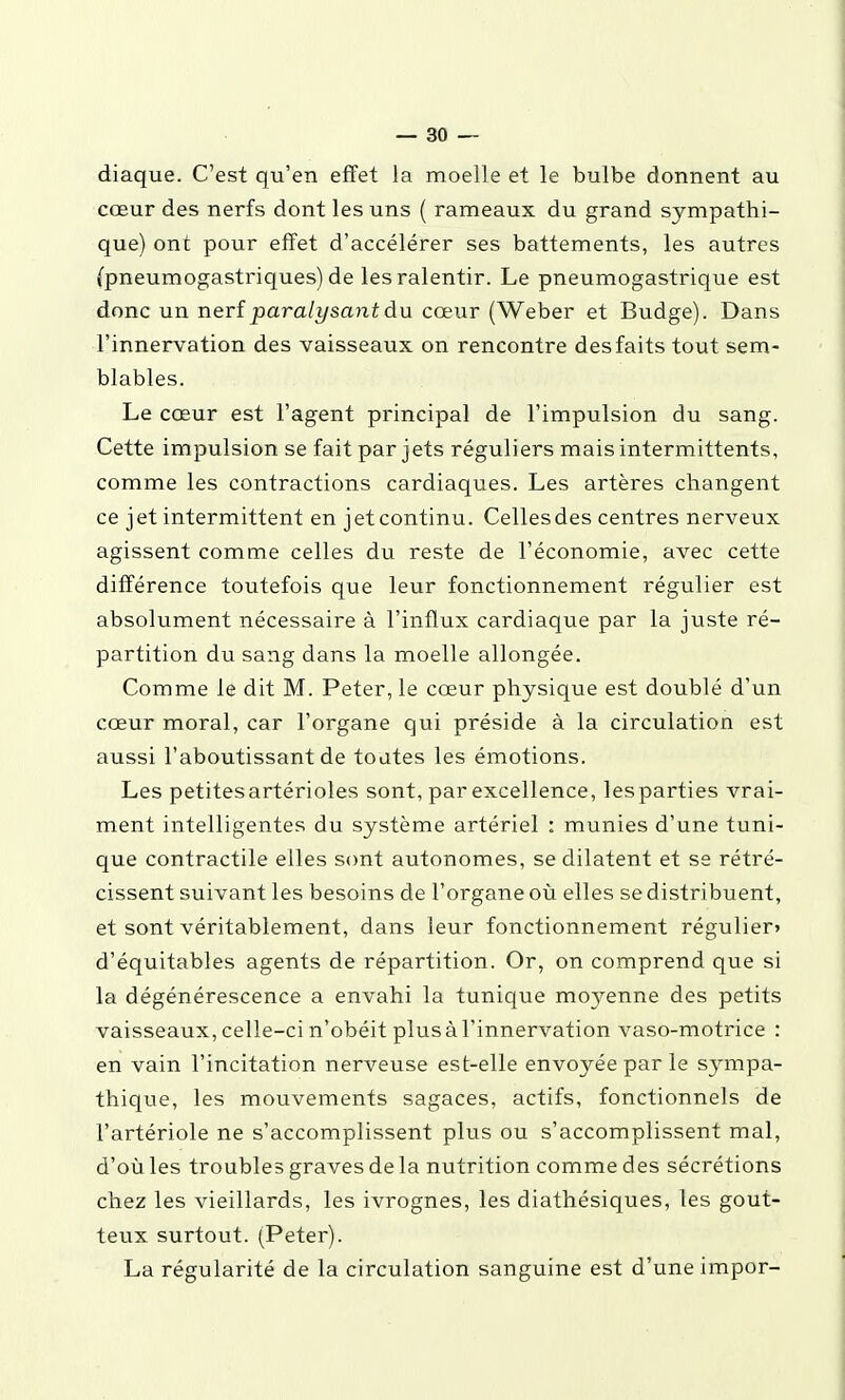 diaque. C'est qu'en effet la moelle et le bulbe donnent au cœur des nerfs dont les uns ( rameaux du grand sympathi- que) ont pour effet d'accélérer ses battements, les autres (pneumogastriques) de les ralentir. Le pneumogastrique est donc un nerîparalysantàu cœur (Weber et Budge). Dans l'innervation des vaisseaux on rencontre des faits tout sem- blables. Le cœur est l'agent principal de l'impulsion du sang. Cette impulsion se fait par jets réguliers mais intermittents, comme les contractions cardiaques. Les artères changent ce jet intermittent en jet continu. Celles des centres nerveux agissent comme celles du reste de l'économie, avec cette différence toutefois que leur fonctionnement régulier est absolument nécessaire à l'influx cardiaque par la juste ré- partition du sang dans la moelle allongée. Comme le dit M. Peter, le cœur physique est doublé d'un cœur moral, car l'organe qui préside à la circulation est aussi l'aboutissant de toutes les émotions. Les petitesartérioles sont, par excellence, lesparties vrai- ment intelligentes du système artériel : munies d'une tuni- que contractile elles sont autonomes, se dilatent et se rétré- cissent suivant les besoins de l'organe où elles se distribuent, et sont véritablement, dans leur fonctionnement régulier» d'équitables agents de répartition. Or, on comprend que si la dégénérescence a envahi la tunique moyenne des petits vaisseaux, celle-ci n'obéit plus à l'innervation vaso-motrice : en vain l'incitation nerveuse est-elle envoyée par le sjanpa- thique, les mouvements sagaces, actifs, fonctionnels de l'artériole ne s'accomplissent plus ou s'accomplissent mal, d'où les troubles graves de la nutrition comme des sécrétions chez les vieillards, les ivrognes, les diathésiques, les gout- teux surtout. (Peter). La régularité de la circulation sanguine est d'une impor-