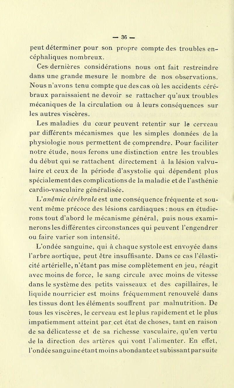 peut déterminer pour son propre compte des troubles en- céphaliques nombreux. Ces-dernières considérations nous ont fait restreindre dans une grande mesure le nombre de nos observations. Nous n'avons tenu compte que des cas où les accidents céré- braux paraissaient ne devoir se rattacher qu'aux troubles mécaniques de la circulation ou à leurs conséquences sur les autres viscères. Les maladies du cœur peuvent retentir sur le cerveau par différents mécanismes que les simples données de la physiologie nous permettent de comprendre. Pour faciliter notre étude, nous ferons une distinction entre les troubles du début qui se rattachent directement à la lésion valvu- laire et ceux de la période d'asystolie qui dépendent plus spécialementdes complications de la maladie et de l'asthénie cardio-vasculaire généralisée. L.'anémie cérébrale est une conséquence fréquente et sou- vent même précoce des lésions cardiaques : nous en étudie- rons tout d'abord le mécanisme général, puis nous exami- nerons les différentes circonstances qui peuvent l'engendrer ou faire varier son intensité. L'ondée sanguine, qui à chaque systole est envoyée dans l'arbre aortique, peut être insuffisante. Dans ce cas l'élasti- cité artérielle, n'étant pas mise complètement en jeu, réagit avec moins de force, le sang circule avec moins de vitesse dans le système des petits vaisseaux et des capillaires, le liquide nourricier est moins fréquemment renouvelé dans les tissus dont les éléments souffrent par malnutrition. De tous les viscères, le cerveau est le plus rapidement et le plus impatiemment atteint par, cet état de choses, tant en raison de sa délicatesse et de sa richesse vasculaire, qu'en vertu de la direction des artères qui vont l'alimenter. En effet, l'ondée sanguine étant moins abondante et subissant par suite