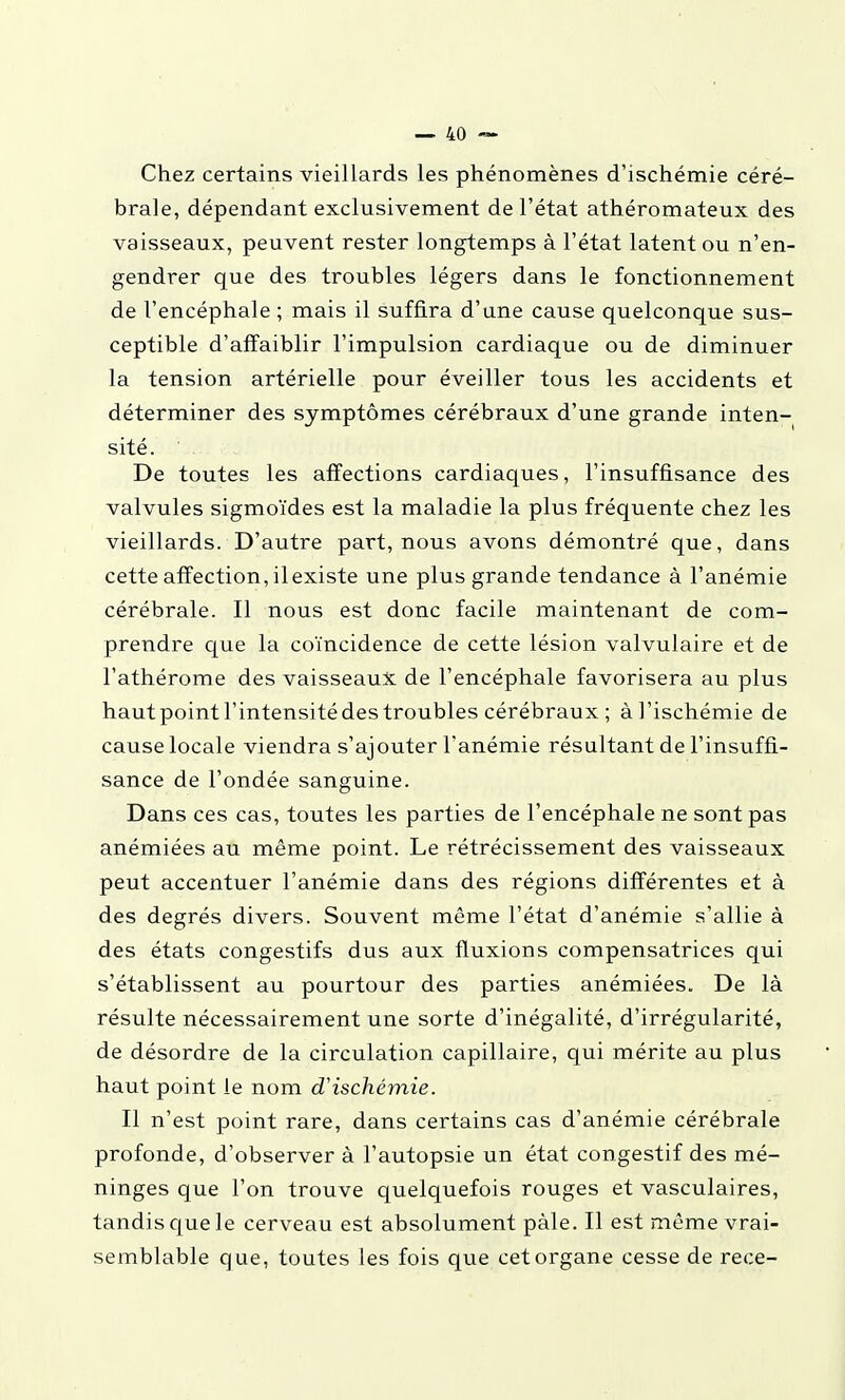 Chez certains vieillards les phénomènes d'ischémie céré- brale, dépendant exclusivement de l'état athéromateux des vaisseaux, peuvent rester longtemps à l'état latent ou n'en- gendrer que des troubles légers dans le fonctionnement de l'encéphale ; mais il suffira d'une cause quelconque sus- ceptible d'affaiblir l'impulsion cardiaque ou de diminuer la tension artérielle pour éveiller tous les accidents et déterminer des symptômes cérébraux d'une grande inten- sité. De toutes les affections cardiaques, l'insuffisance des valvules sigmoïdes est la maladie la plus fréquente chez les vieillards. D'autre part, nous avons démontré que, dans cette affection, il existe une plus grande tendance à l'anémie cérébrale. Il nous est donc facile maintenant de com- prendre que la coïncidence de cette lésion valvulaire et de l'athérome des vaisseaux de l'encéphale favorisera au plus hautpointl'intensitédestroubles cérébraux ; à l'ischémie de cause locale viendra s'ajouter l'anémie résultant de l'insuffi- sance de l'ondée sanguine. Dans ces cas, toutes les parties de l'encéphale ne sont pas anémiées au même point. Le rétrécissement des vaisseaux peut accentuer l'anémie dans des régions différentes et à des degrés divers. Souvent même l'état d'anémie s'allie à des états congestifs dus aux fluxions compensatrices qui s'établissent au pourtour des parties anémiées. De là résulte nécessairement une sorte d'inégalité, d'irrégularité, de désordre de la circulation capillaire, qui mérite au plus haut point le nom d'ischémie. Il n'est point rare, dans certains cas d'anémie cérébrale profonde, d'observer à l'autopsie un état congestif des mé- ninges que l'on trouve quelquefois rouges et vasculaires, tandis que le cerveau est absolument paie. Il est môme vrai- semblable que, toutes les fois que cet organe cesse de rece-