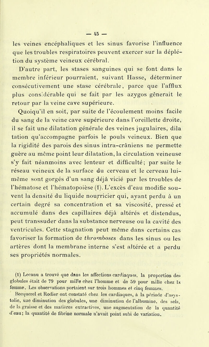 les veines encéphaliques et les sinus favorise l'influence que les troubles respiratoires peuvent exercer sur la déplé- tion du système veineux cérébral. D'autre part, les stases sanguines qui se font dans le membre inférieur pourraient, suivant Hasse, déterminer consécutivement une stase cérébrale, parce que l'afflux plus considérable qui se fait par les azjgos gênerait le retour par la veine cave supérieure. Quoiqu'il en soit, par suite de l'écoulement moins facile du sang de la veine cave supérieure dans l'oreillette droite, il se fait une dilatation générale des veines jugulaires, dila tation qu'accompagne parfois le pouls veineux. Bien que la rigidité des parois des sinus intra-crâniens ne permette guère au même point leur dilatation, la circulation veineuse s'y fait néanmoins avec lenteur et difficulté ; par suite le réseau veineux de la surface du cerveau et le cerveau lui- même sont gorgés d'un sang déjà vicié par les troubles de l'hématose et l'hématopoièse (1).L'excès d'eau modifie sou- vent la densité du liquide noujricier qui, ayant perdu à un certain degré sa concentration et sa viscosité, pressé et accumulé dans des capillaires déjà altérés et distendus, peut transsuder dans la substance nerveuse ou la cavité des ventricules. Cette stagnation peut même dans certains cas favoriser la formation de thromboses dans les sinus ou les artères dont la membrane interne s'est altérée et a perdu ses propriétés normales. (1) Lecaau a trouvé que dans les affections carcliaquiîs, la proportion des globules était de 79 pour mille chez l'homme et de 59 pour mille chez l,v femme. Les observations portaient sur trois hommes e( cinq femmes. Becquerel et Rodier ont constaté chez les cardiaques, à la période d'asvs- toHe, une diminution des globules, une diminution de l'albumine, des sels, de la graisse et des malières extractives, une augmentation de la quantité d'eau; la quantité de fibrine normale n'avait point subi de variation.