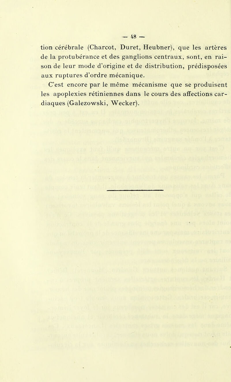 tion cérébrale (Charcot, Duret, Heubner), que les artères de la protubérance et des ganglions centraux, sont, en rai- son de leur mode d'origine et de distribution, prédisposées aux ruptures d'ordre mécanique. C'est encore par le même mécanisme que se produisent les apoplexies rétiniennes dans le cours des affections car- diaques (Galezowski, Wecker).