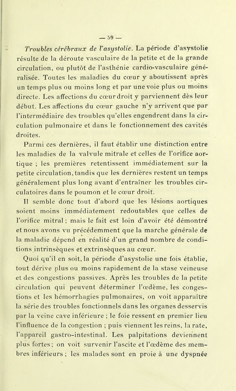 Troubles cérébraux de Vasystolie. La période d'asystolie résulte de la déroute vasculaire de la petite et de la grande circulation, ou plutôt de l'asthénie cardio-vasculaire géné- ralisée. Toutes les maladies du cœur y aboutissent après un temps plus ou moins long et par une voie plus ou moins directe. Les affections du cœur droit y parviennent dès leur début. Les affections du cœur gauche n'y arrivent que par l'intermédiaire des troubles qu'elles engendrent dans la cir- culation pulmonaire et dans le fonctionnement des cavités droites. Parmi ces dernières, il faut établir une distinction entre les maladies de la valvule mitrale et celles de l'orifice aor- tique ; les premières retentissent immédiatement sur la petite circulation, tandis que les dernières restent un temps généralement plus long avant d'entraîner les troubles cir- culatoires dans le poumon et le cœur droit. Il semble donc tout d'abord que les lésions aortiques soient moins immédiatement redoutables que celles de l'orifice mitral ; mais le fait est loin d'avoir été démontré et nous avons vu précédemment que la marche générale de la maladie dépend en réalité d'un grand nombre de condi- tions intrinsèques et extrinsèques au cœur. Quoi qu'il en soit, la période d'asystolie une fois établie, tout dérive plus ou moins rapidement de la stase veineuse et des congestions passives. Après les troubles de la petite circulation qui peuvent déterminer l'œdème, les conges- tions et les hémorrhagies pulmonaires, on voit apparaître la série des troubles fonctionnels dans les organes desservis par la veine cave inférieure ; le foie ressent en premier lieu l'influence de la congestion ; puis viennent les reins, la rate, l'appareil gastro-intestinal. Les palpitations deviennent plus fortes; on voit survenir l'ascite et l'œdème des mem- bres inférieurs ; les malades sont en proie à une dyspnée