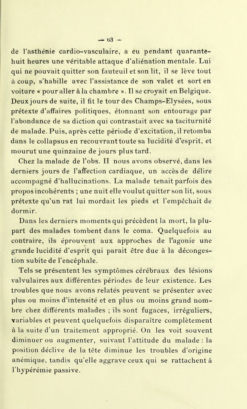 de l'asthénie cardio-vasculaire, a eu pendant quarante- huit heures une véritable attaque d'aliénation mentale. Lui qui ne pouvait quitter son fauteuil et son lit, il se lève tout à coup, s'habille avec l'assistance de son valet et sort en voiture « pour aller à la chambre ». Il se croyait en Belgique. Deux jours de suite, il fit le tour des Champs-Elysées, sous prétexte d'affaires politiques, étonnant son entourage par l'abondance de sa diction qui contrastait avec sa taciturnité de malade. Puis, après cette période d'excitation, il retomba dans le collapsus en recouvrant toute sa lucidité d'esprit, et mourut une quinzaine de jours plus tard. Chez la malade de l'obs. II nous avons observé, dans les derniers jours de l'affection cardiaque, un accès de délire accompagné d'hallucinations. La malade tenait parfois des propos incohérents ; une nuit elle voulut quitter son lit, sous prétexte qu'un rat lui mordait les pieds et l'empêchait de dormir. Dans les derniers moments qui précèdent la mort, la plu- part des malades tombent dans le coma. Quelquefois au contraire, ils éprouvent aux approches de l'agonie une grande lucidité d'esprit qui parait être due à la déconges- tion subite de l'encéphale. Tels se présentent les symptômes cérébraux des lésions valvulaires aux différentes périodes de leur existence. Les troubles que nous avons relatés peuvent se présenter avec plus ou moins d'intensité et en plus ou moins grand nom- bre chez différents malades ; ils sont fugaces, irréguliers, variables et peuvent quelquefois disparaître complètement à la suite d'un traitement approprié. On les voit souvent diminuer ou augmenter, suivant l'attitude du malade : la position déclive de la tête diminue les troubles d'origine anémique, tandis qu'elle aggrave ceux qui se rattachent à l'hypérémie passive.