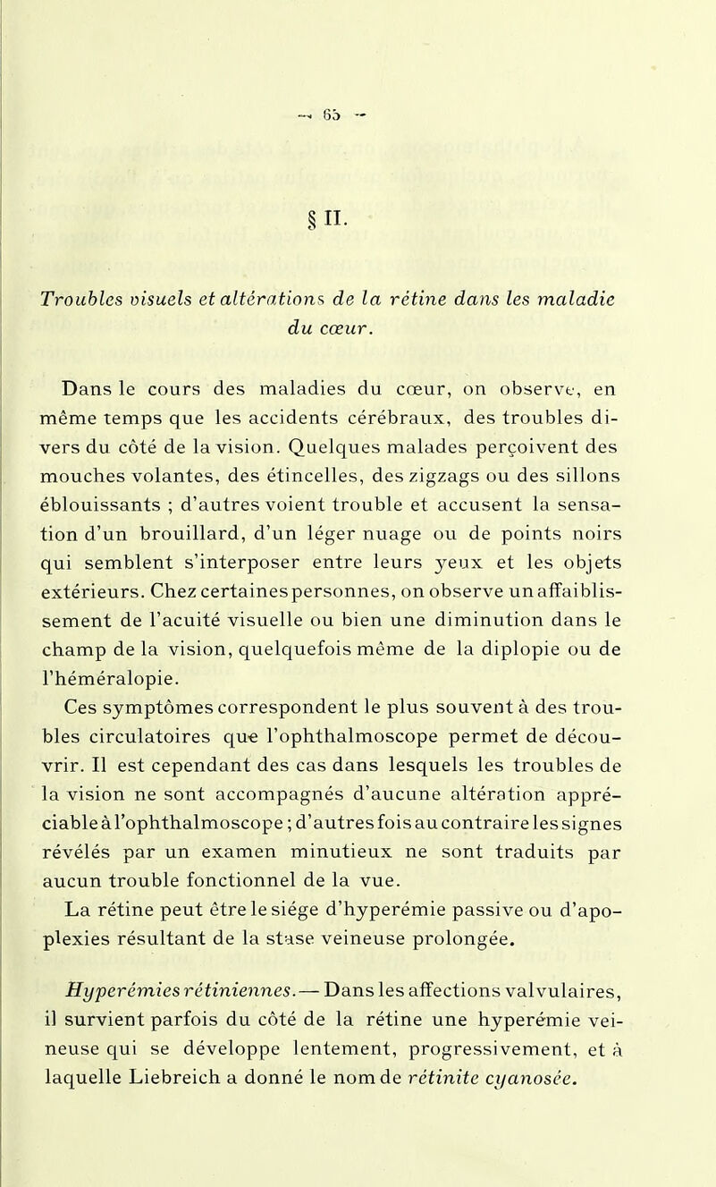 6b Troubles visuels et altérations de la rétine dans les maladie du cœur. Dans le cours des maladies du cœur, on observe, en même temps que les accidents cérébraux, des troubles di- vers du côté de la vision. Quelques malades perçoivent des mouches volantes, des étincelles, des zigzags ou des sillons éblouissants ; d'autres voient trouble et accusent la sensa- tion d'un brouillard, d'un léger nuage ou de points noirs qui semblent s'interposer entre leurs yeux et les objets extérieurs. Chez certainespersonnes, on observe unaffaiblis- sement de l'acuité visuelle ou bien une diminution dans le champ de la vision, quelquefois même de la diplopie ou de l'héméralopie. Ces symptômes correspondent le plus souvent à des trou- bles circulatoires que l'ophthalmoscope permet de décou- vrir. Il est cependant des cas dans lesquels les troubles de la vision ne sont accompagnés d'aucune altération appré- ciable à l'ophthalmoscope ; d'autres fois au contraire les signes révélés par un examen minutieux ne sont traduits par aucun trouble fonctionnel de la vue. La rétine peut être le siège d'hyperémie passive ou d'apo- plexies résultant de la stase veineuse prolongée. Hyperémies rétiniennes.—T>eLns les affections valvulaires, il survient parfois du côté de la rétine une hyperémie vei- neuse qui se développe lentement, progressivement, et à laquelle Liebreich a donné le nom de rétinite cyanosée.