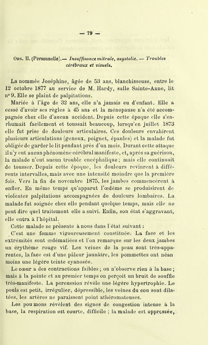 \ — 79 — Obs, II. (Personnelle).— Insuffisance mitrale, asystolie. — Troubles cérébraux et visuels, La nommée Joséphine, âgée de 53 ans, blanchisseuse, entre le 12 octobre 1877 au service de M. Hardy, salle Sainte-Anne, lit n° 9, Elle se plaint de palpitations. Mariée à l'âge de 32 ans, elle n'a jamais eu d'enfant. Elle a cessé d'avoir ses règles à 45 ans et la ménopause n'a été accom- pagnée chez elle d'aucun accident. Depuis cette époque elle s'en- rhumait facilement et toussait beaucoup, lorsqu'en juillet 1873 elle fut prise de douleurs articulaires. Ces douleurs envahirent plusieurs articulations (genoux, poignet, épaules) et la malade fut obligée de garder le lit pendant près d'un mois. Durant cette attaque iln'y eut aucun phénomène cérébral manifeste, et, après sa guérison, la malade n'eut aucun trouble encéphalique ; mais elle continuait de tousser. Depuis cette époque, les douleurs revinrent à diffé- rents intervalles, mais avec une intensité moindre que la première fois. Vers la fin de novembre 1875, les jambes commencèrent à enfler. En même temps qu'apparut l'œdème se produisirent de violentes palpitations accompagnées de douleurs lombaires. La malade fut soignée chez elle pendant quelque temps, mais elle ne peut dire quel traitement elle a suivi. Enfin, son état s'aggravant, elle entra à l'hôpital. Cette malade se présente à nous dans l'état suivant : ^ C'est une femme vigoureusement constituée. La face et les extrémités sont œdémaliées et Ton remarque sur les deux jambes un érythème rouge vif. Les veines de la peau sont très-appa- rentes, la face est d'une pâleur jaunâtre, les pommettes ont néan moins une légère teinte cyanosée. Le cœur a des contractions faibles ; on n'observe rien à la base ; mais à la pointe et au premier temps on perçoit un bruit de souffle très-manifeste. La percussion révèle une légère hypertrophie. Le pouls est petit, irrégulier, dépressible, les veines du cou sont dila- tées, les artères ne paraissent point athéromateuses. Les pou mons révèlent des signes de congestion intense à la base, la respiration est courte, difficile ; la malade est oppressée,