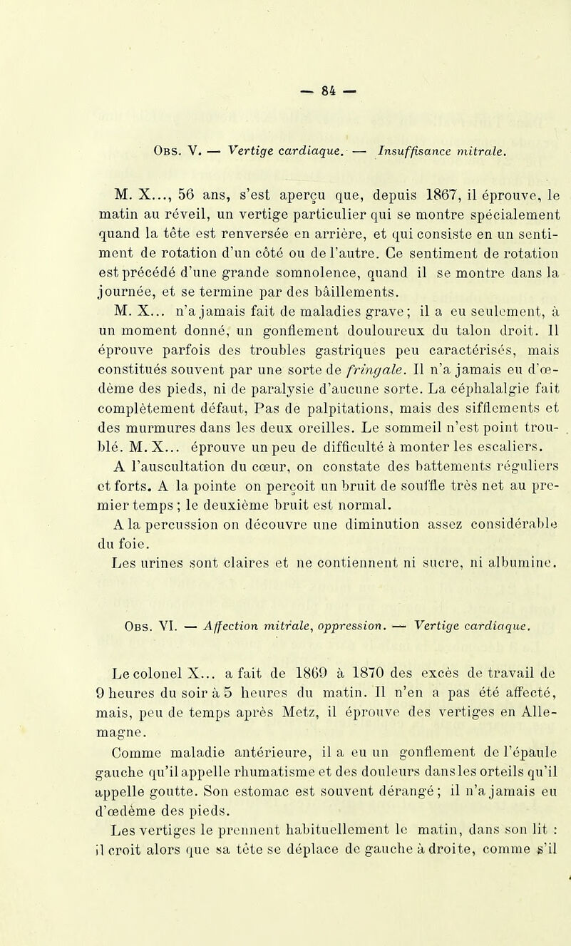 Obs. V. — Vertige cardiaque. — Insuffisance mitrale. M. X..., 56 ans, s'est aperçu que, depuis 1867, il éprouve, le matin au réveil, un vertige particulier qui se montre spécialement quand la tête est renversée en arrière, et qui consiste en un senti- ment de rotation d'un côté ou de l'autre. Ce sentiment de rotation est précédé d'une grande somnolence, quand il se montre dans la journée, et se termine par des bâillements. M. X... n'a jamais fait de maladies grave; il a eu seulement, à un moment donné, un gonflement douloureux du talon droit. 11 éprouve parfois des troubles gastriques peu caractérisés, mais constitués souvent par une sorte de fringale. 11 n'a jamais eu d'œ- dème des pieds, ni de paralysie d'aucune sorte. La céphalalgie fait complètement défaut, Pas de palpitations, mais des sifflements et des murmures dans les deux oreilles. Le sommeil n'est point trou- blé. M.X... éprouve un peu de difficulté à monter les escaliers. A l'auscultation du cœur, on constate des battements réguliers et forts. A la pointe on perçoit un bruit de soulfle très net au pre- mier temps ; le deuxième bruit est normal. A la percussion on découvre une diminution assez considérable du foie. Les urines sont claires et ne contiennent ni sucre, ni albumine. Obs. VI. — Affection mitrale, oppression. — Vertige cardiaque. Le colonel X... a fait de 1869 à 1870 des excès de travail de 9 heures du soir à 5 heures du matin. Il n'en a pas été aff'ecté, mais, peu de temps après Metz, il éprouve des vertiges en Alle- magne. Comme maladie antérieure, il a eu un gonflement de l'épaule gauche qu'il appelle rhumatisme et des douleurs dans les orteils qu'il appelle goutte. Son estomac est souvent dérangé; il n'a jamais eu d'œdème des pieds. Les vertiges le prennent habituellement le matin, dans son lit : il croit alors que sa tête se déplace de gauche adroite, comme s'il