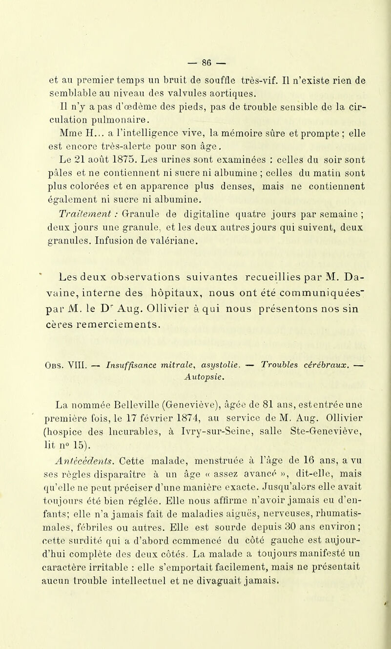 et au premier temps un bruit de souffle très-vif. Il n'existe rien de semblable au niveau des valvules aortiques. Il n'y a pas d'œdème des pieds, pas de trouble sensible de la cir- culation pulmonaire. Mme H... a l'intelligence vive, la mémoire sûre et prompte ; elle est encore très-alerte pour son âge. Le 21 août 1875. Les urines sont examinées : celles du soir sont pâles et ne contiennent ni sucre ni albumine ; celles du matin sont plus colorées et en apparence plus denses, mais ne contiennent également ni sucre ni albumine. Traitement : Granule de digitaline quatre jours par semaine ; deux jours une granule, et les deux antres jours qui suivent, deux granules. Infusion de valériane. Les deux observations suivantes recueillies par M. Da- vaine, interne des hôpitaux, nous ont été communiquées par M. le D Aug. Ollivier à qui nous présentons nos sin cères remerciements. Obs. VIII. — Insuffisance mitrale, asystolie. — Troubles cérébraux. — Autopsie. La nommée Belleville (Geneviève), âgée de 81 ans, estentréeune première fois, le 17 février 1874, au service de M. Aug. Ollivier (hospice des Incurables, à Ivry-sur-Seine, salle Ste-Geneviève, lit n° 15). Antécédents. Cette malade, menstruée à l'âge de 16 ans, a vu ses règles disparaître à un âge « assez avancé », dit-elle, mais qu'elle ne peut préciser d'une manière exacte. Jusqu'alors elle avait toujours été bien réglée. Elle nous affirme n'avoir jamais eu d'en- fants; elle n'a jamais fait de maladies aiguës, nerveuses, rhumatis- males, fébriles ou auti^es. Elle est sourde depuis 30 ans environ ; cette surdité qui a d'abord commencé du côté gauche est aujour- d'hui complète des deux côtés. La malade a toujours manifesté un caractère irritable : elle s'emportait facilement, mais ne présentait aucun trouble intellectuel et ne divaguait jamais.