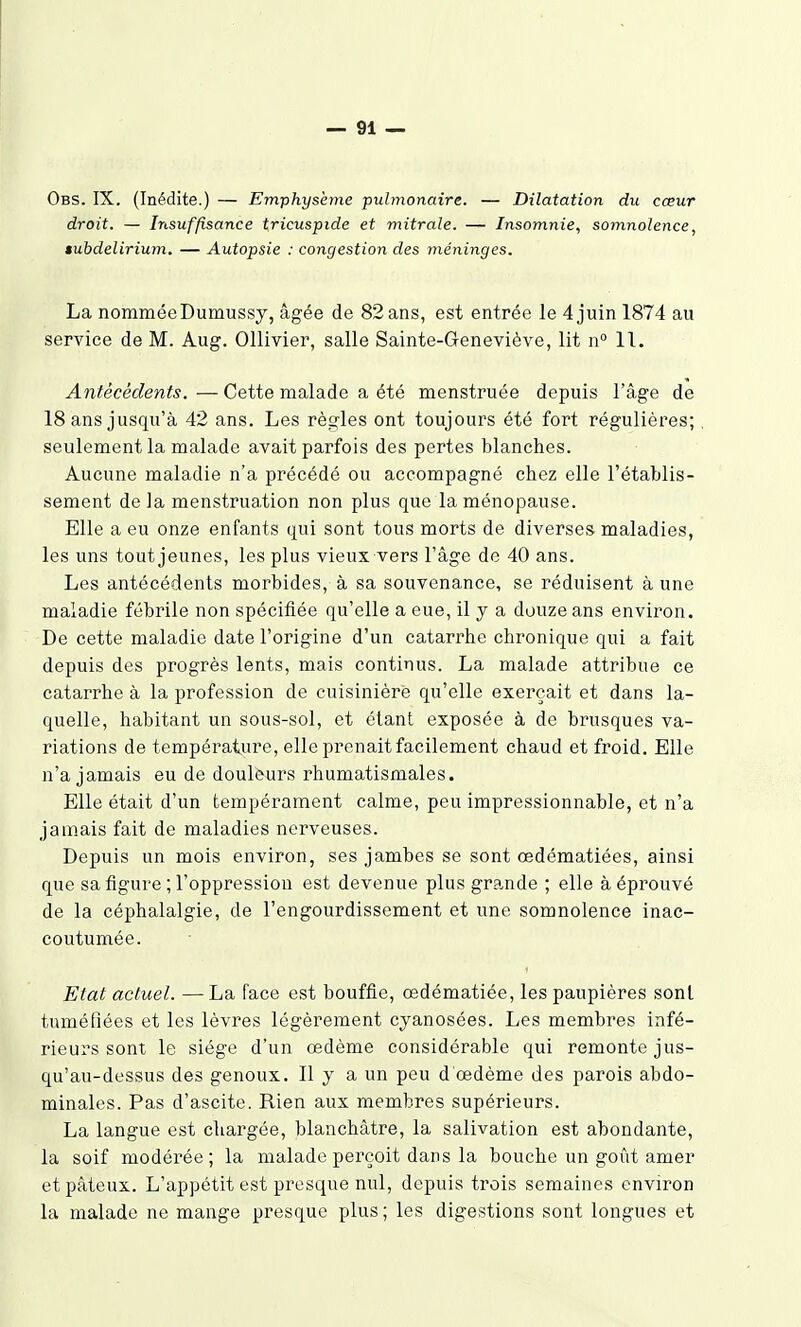 Obs. IX. (Inédite.) — Emphysème pulmonaire. — Dilatation du cœur droit. — Insuffisance tricuspide et mitrale. — Insomnie, somnolence, êubdelirium. — Autopsie : congestion des méninges. La nomméeDumussy, âgée de 82 ans, est entrée le 4 juin 1874 au service de M. Aug. Ollivier, salle Sainte-Geneviève, lit n° 11. Antécédents. — Cette malade a été menstruée depuis l'âge de 18 ans jusqu'à 42 ans. Les règles ont toujours été fort régulières; seulement la malade avait parfois des pertes blanches. Aucune maladie n'a précédé ou accompagné chez elle l'établis- sement de la menstrua,tion non plus que la ménopause. Elle a eu onze enfants qui sont tous morts de diverses maladies, les uns tout jeunes, les plus vieux vers l'âge de 40 ans. Les antécédents morbides, à sa souvenance, se réduisent à une maladie fébrile non spécifiée qu'elle a eue, il y a douze ans environ. De cette maladie date l'origine d'un catarrhe chronique qui a fait depuis des progrès lents, mais continus. La malade attribue ce catarrhe à la profession de cuisinière qu'elle exerçait et dans la- quelle, habitant un sous-sol, et étant exposée à de brusques va- riations de température, elle prenait facilement chaud et froid. Elle n'a jamais eu de doulèurs rhumatismales. Elle était d'un tempérament calme, peu impressionnable, et n'a jamais fait de maladies nerveuses. Depuis un mois environ, ses jambes se sont œdématiées, ainsi que sa figure ; l'oppression est devenue plus grande ; elle à éprouvé de la céphalalgie, de l'engourdissement et une somnolence inac- coutumée. Etat actuel. — La face est bouffie, œdématiée, les paupières sont tuméfiées et les lèvres légèrement cyanosées. Les membres infé- rieurs sont le siège d'un œdème considérable qui remonte jus- qu'au-dessus des genoux. Il y a un peu d'œdème des parois abdo- minales. Pas d'ascite. Rien aux membres supérieurs. La langue est chargée, blanchâtre, la salivation est abondante, la soif modérée; la malade perçoit dans la bouche un goût amer et pâteux. L'appétit est presque nul, depuis trois semaines environ la malade ne mange presque plus; les digestions sont longues et