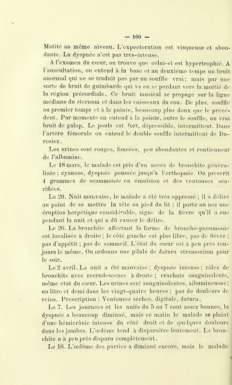 Matité au même niveau. L'expectoration est visqueuse et abon- dante. La dyspnée n'est pas très-intense. A l'examen du cœur, on trouve que celui-ci est hypertrophié. A l'auscultation, on entend à la base et au deuxième temps un bruit anormal qui ne se traduit pas par un souffle vrai; mais par une sorte de bruit de guimbarde qui va en se perdant vers la moitié de la région précordiale. Ce bruit musical se propage sur la ligne médiane du sternum et dans les vaisseaux du cou. De plus, souffle au premier temps et à la pointe, beaucoup plus doux que le précé- dent. Par moments on entend à la pointe, outre le souffle, un vrai bruit de galop. Le pouls est fort, dépressible, intermittent. Dans l'artère fémorale on entend le double souffle intermittent de Du- rosiez. Les urines sont rouges, foncées, peu abondantes et contiennent de l'albumine. Le 18 mars, le malade est pris d'un accès de broncliite généra- lisée; cyanose, dyspnée poussée jusqu'à l'orthopnée. On prescrit 4 grammes de scammonée en émulsion et des ventouses sca- rifiées. Le 20. Nuit mauvaise, le malade a été très-oppressé ; il a déliré au point de se mettre la tête au pied du lit ; il porte au nez une éruption herpétique considérable, signe de la fièvre qu'il a eue pendant la nuit et qui a dû causer le délire. Le 26. La bronchite attectant la forme de broncho-pneumonie est localisée à droite ; le côté gauche est plus libre, pas de fièvre ; pas d'appétit ; pas de sommeil. L'état du cœur est à peu près tou- jours le même. On ordonne une pilule de datura stramonium pour le soir. Le 2 avril. La nuit a été mauvaise ; dyspnée intense; râles de bronchite avec recmidescence à droite ; crachats sanguinolents, même état du cœur. Les urines sont sanguinolentes, aibumineuses ; un litre et demi dans les vingt-quatre heures ; pas de douleurs de reins. Prescription : Ventouses sèches, digitale, datura. Le 7. Les journées et les nuits du 5 au 7 sont assez bonnes, la dyspnée a beaucoup diminué, mais ce matin le raabide se plaint d'une hémicrànie intense du côté droit et de quei(jues douleurs dans les jambes. L'œdème tend à disparaître lentement. Lu bron- chite a à peu près disparu complètement.
