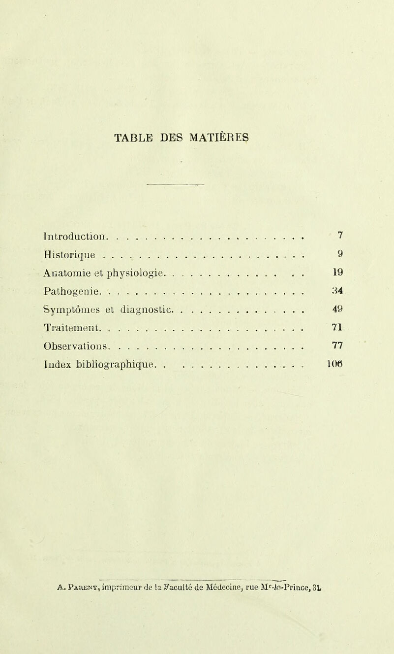 TABLE DES MATIÈRES Introduction 7 Historique 9 Auatoinie et physiologie , . . . 19 Pathogénie 34 Symptômes et diagnostic 49 Traitement , . . . 71 Observations 77 Index bibliographique 106