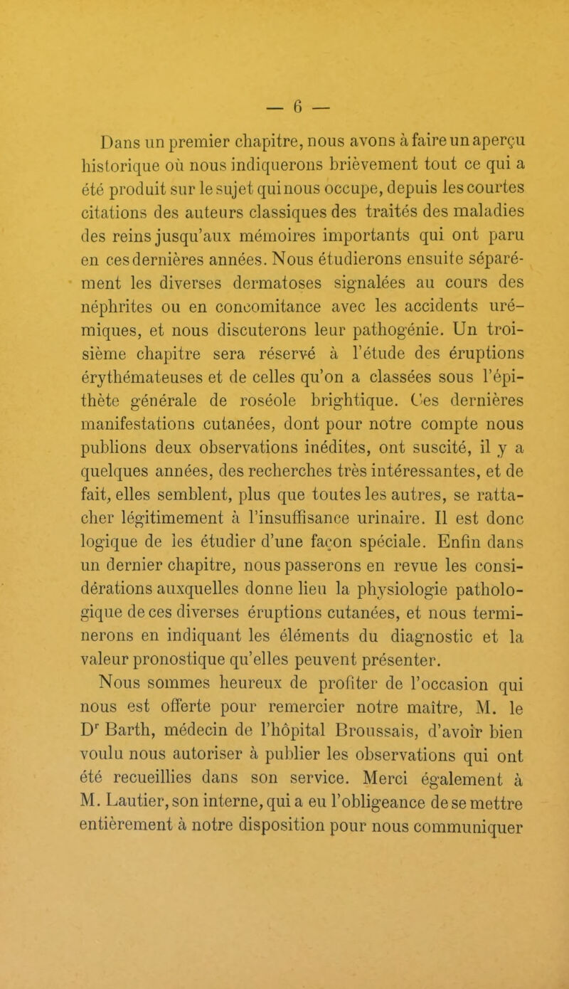 Dans un premier chapitre, nous avons à faire un aperçu historique où nous indiquerons brièvement tout ce qui a été produit sur le sujet qui nous occupe, depuis les courtes citations des auteurs classiques des traités des maladies des reins jusqu’aux mémoires importants qui ont paru en ces dernières années. Nous étudierons ensuite séparé- ment les diverses dermatoses signalées au cours des néphrites ou en concomitance avec les accidents uré- miques, et nous discuterons leur pathogénie. Un troi- sième chapitre sera réservé à l’élude des éruptions érythémateuses et de celles qu’on a classées sous l’épi- thète générale de roséole brightique. C’es dernières manifestations cutanées, dont pour notre compte nous publions deux observations inédites, ont suscité, il y a quelques années, des recherches très intéressantes, et de fait, elles semblent, plus que toutes les autres, se ratta- cher légitimement à l’insuffisance urinaire. Il est donc logique de les étudier d’une façon spéciale. Enfin dans un dernier chapitre, nous passerons en revue les consi- dérations auxquelles donne lieu la physiologie patholo- gique de ces diverses éruptions cutanées, et nous termi- nerons en indiquant les éléments du diagnostic et la valeur pronostique qu’elles peuvent présenter. Nous sommes heureux de profiter de l’occasion qui nous est offerte pour remercier notre maître, M. le D* Barth, médecin de rhôpital Broussais, d’avoir bien voulu nous autoriser à publier les observations qui ont été recueillies dans son service. Merci également à M. Lautier, son interne, qui a eu l’obligeance de se mettre entièrement à notre disposition pour nous communiquer