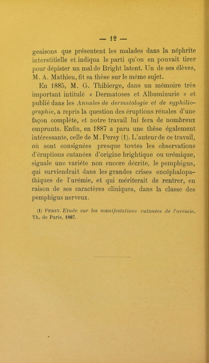 geaisons que présentent les malades dans la néphrite interstitielle et indiqua le parti qu’on en pouvait tirer pour dépister un mal de Bright latent. Un de ses élèves, M. A. Mathieu, fît sa thèse sur le même sujet. En 1885, M. G. Thibierge, dans un mémoire très important intitulé « Dermatoses et Albuminurie » et publié dans les Annales de dermatologie et de syphilio- graphie, a repris la question des éruptions rénales d’une façon complète, et notre travail lui fera de nombreux emprunts. Enfin, en 1887 a paru une thèse également intéressante, celle de M. Persy (1). L’auteur de ce travail^ où sont consignées presque toutes les observations d’éruptions cutanées d’origine brightique ou urémique, signale une variété non enc(>re décrite, le pempbigus, qui surviendrait dans les grandes crises encépbalopa- tbiques de l’urémie, et qui mériterait de rentrer, en raison de ses caractères cliniques, dans la classe des pempbigus nerveux. (1) Persy. Etude sur les manifestations cutanées de Vurémie. Th. de Paris, 1887.