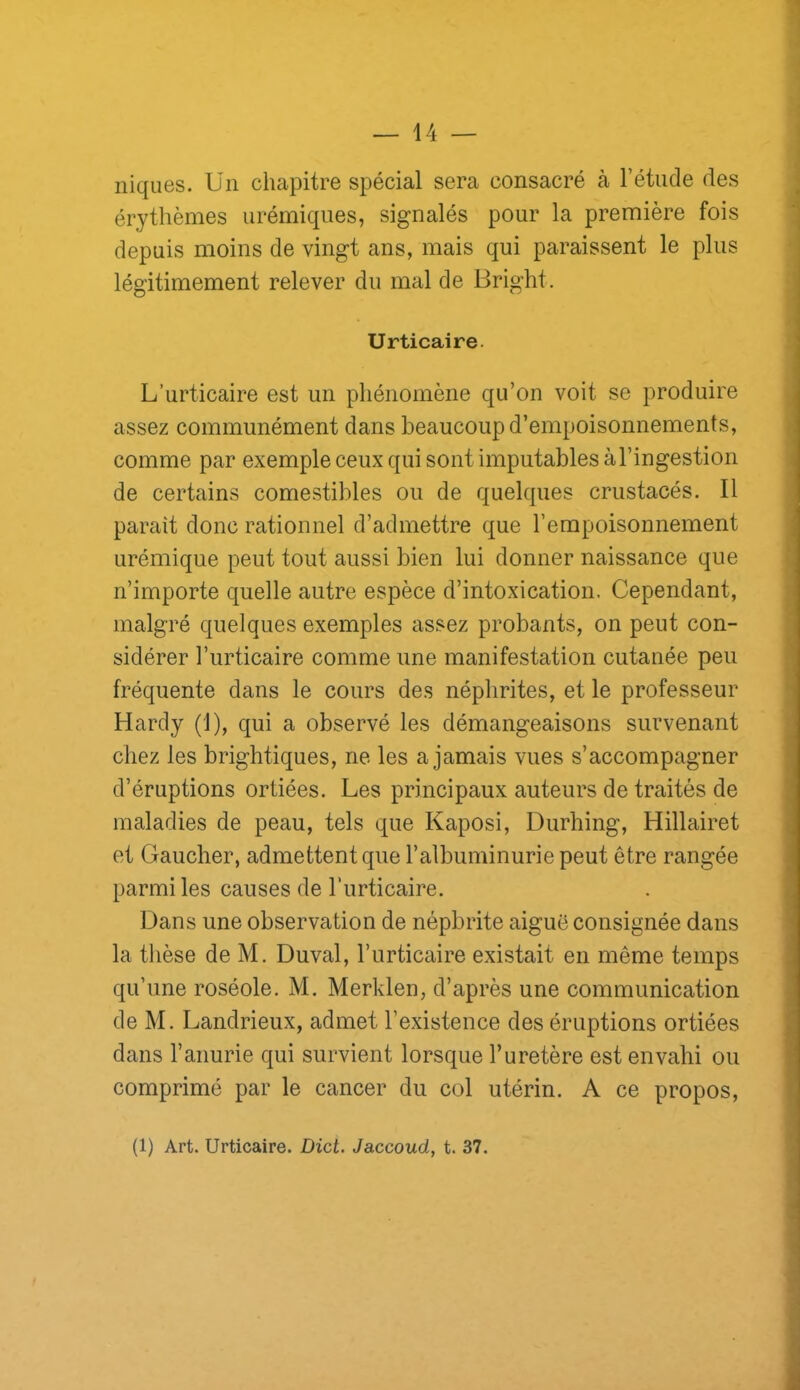 niques. Un chapitre spécial sera consacré à l’étude des érythèmes urémiques, signalés pour la première fois depuis moins de vingt ans, mais qui paraissent le plus légitimement relever du mal de Bright. Urticaire. L’urticaire est un phénomène qu’on voit se produire assez communément dans beaucoup d’empoisonnements, comme par exemple ceux qui sont imputables à l’ingestion de certains comestibles ou de quelques crustacés. Il parait donc rationnel d’admettre que l’empoisonnement urémique peut tout aussi bien lui donner naissance que n’importe quelle autre espèce d’intoxication. Cependant, malgré quelques exemples assez probants, on peut con- sidérer l’urticaire comme une manifestation cutanée peu fréquente dans le cours des néphrites, et le professeur Hardy (1), qui a observé les démangeaisons survenant chez les brightiques, ne les a jamais vues s’accompagner d’éruptions ortiées. Les principaux auteurs de traités de maladies de peau, tels que Kaposi, Durhing, Hillairet et Gaucher, admettent que l’albuminurie peut être rangée parmi les causes de l’urticaire. Dans une observation de néphrite aiguë consignée dans la thèse de M. Duval, l’urticaire existait en même temps qu’une roséole. M. Merklen, d’après une communication de M. Landrieux, admet l’existence des éruptions ortiées dans l’anurie qui survient lorsque l’uretère est envahi ou comprimé par le cancer du col utérin. A ce propos. (1) Art. Urticaire. Dict. Jaccoud, t. 37.