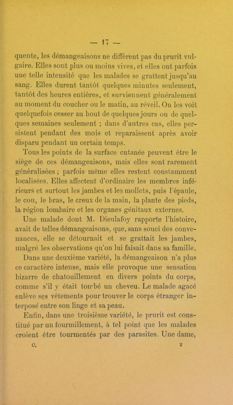 qiiente, les démangeaisons ne diffèrent pas du prurit vul- gaire. Elles sont plus ou moins vives, et elles ont parfois une telle intensité que les malades se grattent jusqu’au sang. Elles durent tantôt quelques minutes seulement, tantôt des heures entières, et surviennent généralement au moment du coucher ou le matin, au réveil. On les voit quelquefois cesser au bout de quelques jours ou de quel- ques semaines seulement ; dans d’autres cas, elles per- sistent pendant des mois et reparaissent après avoir disparu pendant un certain temps. Tous les points de la surface cutanée peuvent être le siège de ces démangeaisons, mais elles sont rarement généralisées ; parfois même elles restent constamment localisées. Elles affectent d’ordinaire les membres infé- rieurs et surtout les jambes et les mollets, puis l’épaule, le cou, le bras, le creux de la main, la plante des pieds, la région lombaire et les organes génitaux externes. Une malade dont M. Dieulafoy rapporte l’histoire, avait de telles démangeaisons, que, sans souci des conve- nances, elle se détournait et se grattait les jambes, malgré les observations qu’on lui faisait dans sa famille. Dans une deuxième variété, la démangeaison n’a plus ce caractère intense, mais elle provoque une sensation bizarre de chatouillement en divers points du corps, comme s’il y était tombé un cheveu. Le malade agacé enlève ses vêtements pour trouver le corps étranger in- terposé entre son linge et sa peau. Enfin, dans une troisième variété, le prurit est cons- titué par un fourmillement, à tel point que les malades croient être tourmentés par des parasites. Une dame. c. 2