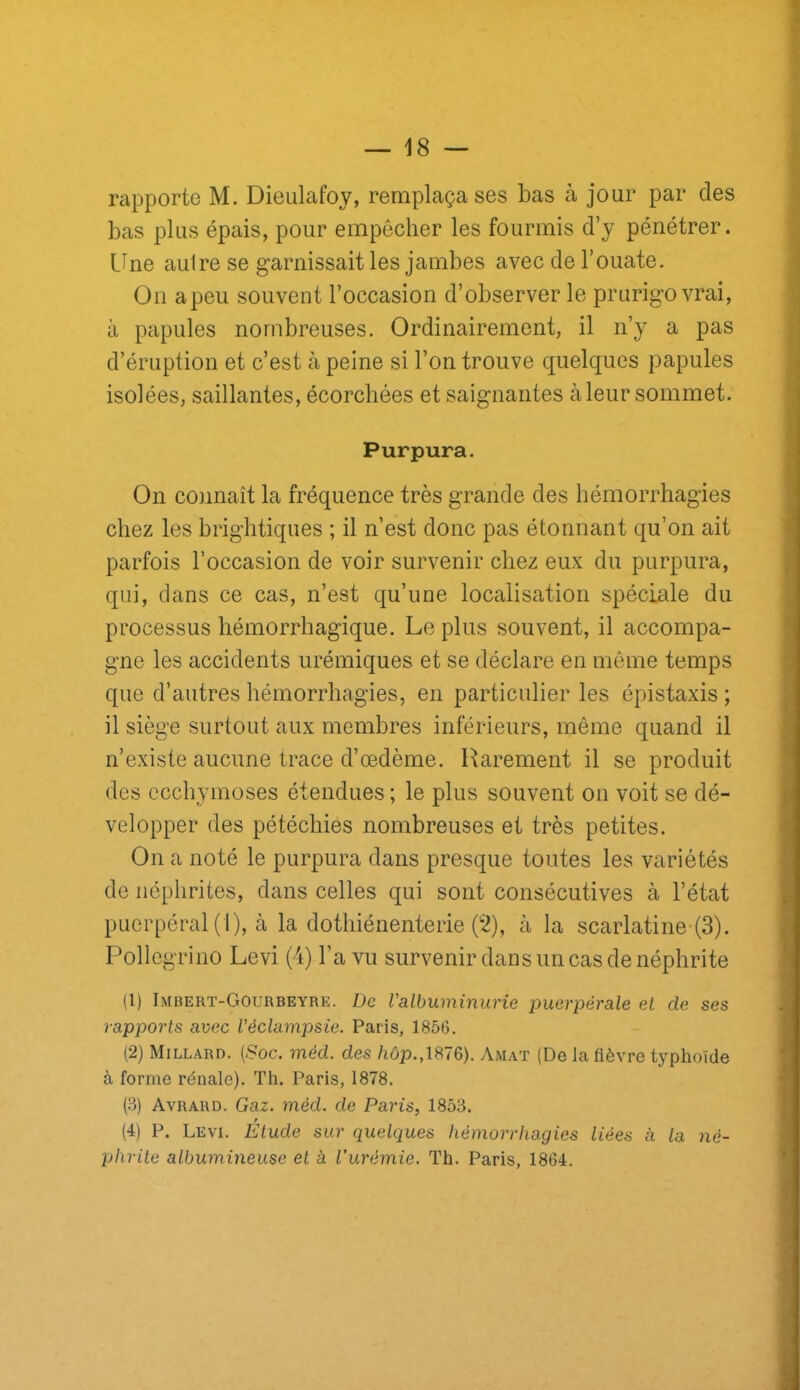 rapporte M. Dieulafoy, remplaça ses bas à jour par des bas plus épais, pour empêcher les fourmis d’y pénétrer, line autre se garnissait les jambes avec de l’ouate. On a peu souvent l’occasion d’observer le prurigo vrai, à papules nombreuses. Ordinairement, il n’y a pas d’éruption et c’est à peine si l’on trouve quelques papules isolées, saillantes, écorchées et saignantes à leur sommet. Purpura. On connaît la fréquence très grande des hémorrhagies chez les brightiques ; il n’est donc pas étonnant qu’on ait parfois l’occasion de voir survenir chez eux du purpura, qui, clans ce cas, n’est qu’une localisation spéciale du processus hémorrhagique. Le plus souvent, il accompa- gne les accidents urémiques et se déclare en môme temps que d’autres hémorrhagies, en particulier les épistaxis ; il siège surtout aux membres inférieurs, même quand il n’existe aucune trace d’œdème. Rarement il se produit des ecchymoses étendues ; le plus souvent on voit se dé- velopper des pétéchies nombreuses et très petites. On a noté le purpura dans presque toutes les variétés de néphrites, dans celles qui sont consécutives à l’état puerpéral (1), à la dothiénenterie (i^), à la scarlatine (3). Pollegrino Levi (4) l’a vu survenir dans un cas de néphrite (1) Imhert-Gourbeyre. De Valbuminurie puerpérale et de ses rapports avec Véclampsie. Paris, 1856. (2) Millard. (Soc. méd. des /iôp.,1876). Amat (De la fièvre typhoïde à forme rénale). Th. Paris, 1878. (3) Avrard. Gaz. méd. de Paris, 1853. (4) P. Levi. Étude sur quelques hémorrhagies liées à la né- phrite albumineuse et à l’urémie. Th. Paris, 1864.