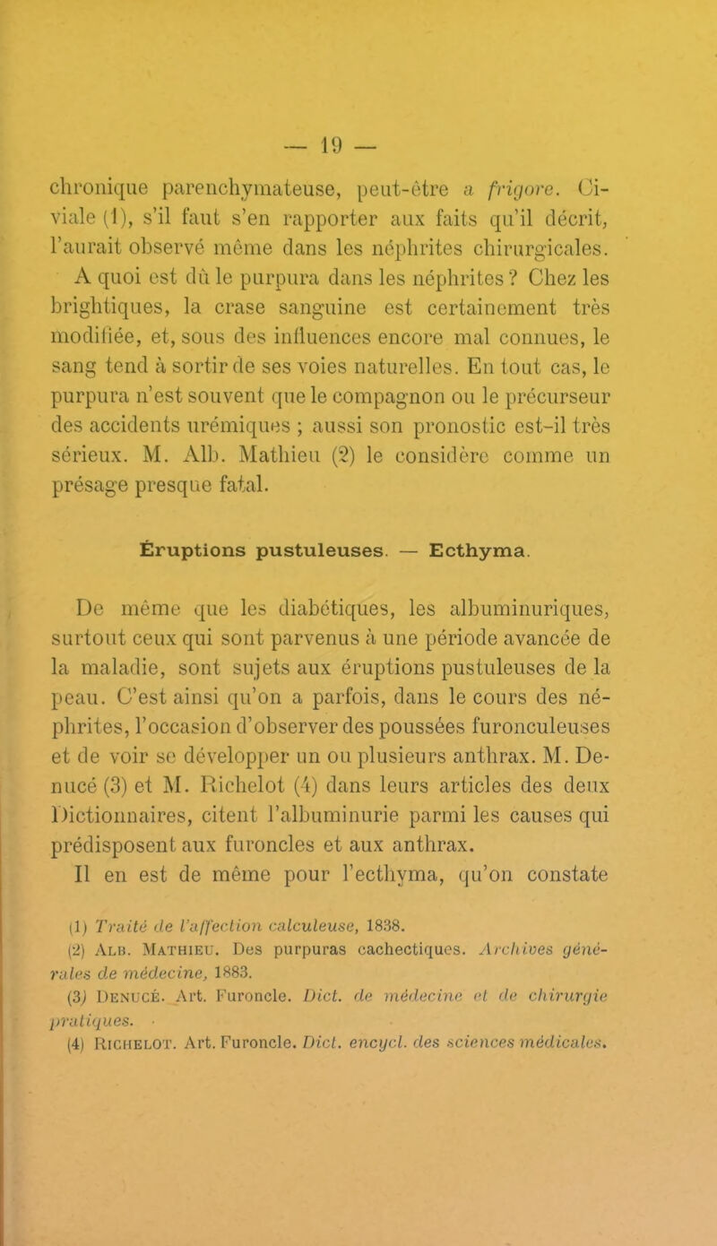 chronique parenchymateuse, peut-être a frigore. Ci- viale (1), s’il faut s’eu rapporter aux faits qu’il décrit, l’aurait observé môme clans les iic^phrites chirurgicales. A quoi est du le purpura dans les néphrites ? Chez les brightiques, la crase sanguine est certainement très modiliée, et, sous des inÜiiences encore mal connues, le sang tend à sortir de ses voies naturelles. En tout cas, le purpura n’est souvent que le compagnon on le précurseur des accidents urémiques ; aussi son pronostic est-il très sérieux. M. Alb. Mathieu (2) le considère comme un présage presque fatal. Éruptions pustuleuses. — Ecthyma. De même que les diabétiques, les albuminuriques, surtout ceux qui sont parvenus à une période avancée de la maladie, sont sujets aux éruptions pustuleuses de la peau. C’est ainsi qu’on a parfois, dans le cours des né- phrites, l’occasion d’observer des poussées furonculeuses et de voir se développer un ou plusieurs anthrax. M. De- micé (3) et M. Richelot (4) dans leurs articles des deux Dictionnaires, citent l’albuminurie parmi les causes qui prédisposent aux furoncles et aux anthrax. Il en est de même pour l’ecthyma, qu’on constate (1) Traité de l’affection calculeuse, 18.S8. (2) Alb. Mathieu. Des purpuras cachectiques. Archives géné- rales de médecine, 1883. (3^ Denucé. Art. Furoncle. Üict. de médecine et de chirurgie pratiques. ■ (4) Richelot. Art. Furoncle. Dict. encycl. des sciences médicale.^.