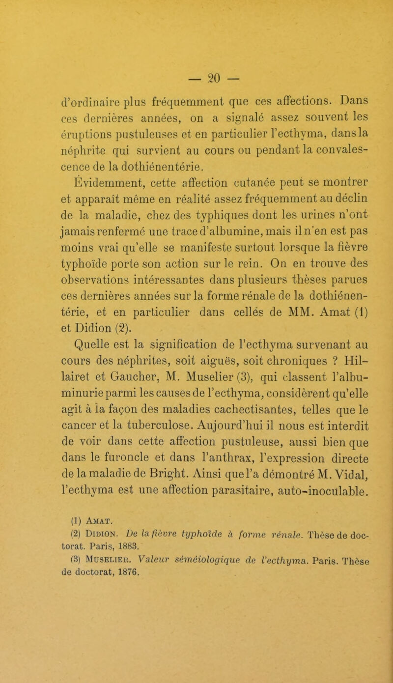 d’ordinaire plus fréquemment que ces affections. Dans ces dernières années, on a signalé assez souvent les éruptions pustuleuses et en particulier l’ecthyma, dans la néphrite qui survient au cours ou pendant la convales- cence de la dothiénentérie. Évidemment, cette affection cutanée peut se montrer et apparaît même en réalité assez fréquemment au déclin de la maladie, chez des typhiques dont les urines n’ont jamais renfermé une trace d’albumine, mais il n’en est pas moins vrai qu’elle se manifeste surtout lorsque la fièvre typhoïde porte son action sur le rein. On en trouve des observations intéressantes dans plusieurs thèses parues ces dernières années sur la forme rénale de la dothiénen- térie, et en particulier dans cellés de MM. Amat (1) et Didion (2). Quelle est la signification de l’ecthyma survenant au cours des néphrites, soit aiguës, soit chroniques ? Hil- lairet et Gaucher, M. Muselier (3), qui classent l’albu- minurie parmi les causes de l’ecthyma, considèrent qu’elle agit à la façon des maladies cachectisantes, telles que le cancer et la tuberculose. Aujourd’hui il nous est interdit de voir dans cette affection pustuleuse, aussi bien que dans le furoncle et dans l’anthrax, l’expression directe de la maladie de Bright. Ainsi que l’a démontré M. Vidal, l’ecthyma est une affection parasitaire, auto-inocülable. (1) Amat. (2) Didion. De la fièvre typhoïde a forme rénale. Thèse de doc- torat. Paris, 1883. (3) Muselier. Valeur séméiologique de l’ecthyma. Paris. Thèse de doctorat, 1876.